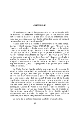 CAPÍTULO II


   El anciano se movió fatigosamente en la incómoda silla
de ruedas. "Ni resortes —rezongó— ¡hasta los coches para
bebés tienen elásticos, y los que estamos enfermos tene-
mos que desplazarnos con tanta dificultad como si estuvi&
ramos sobre una carreta. de granja! "
   Había sido un día triste e interminablemente largo.
Cartas y MAS cartas: Todas PIDIENDO algo. "Usted es mi
_padre y mi madre —decía la carta de Africa— y lo quiero
como a mi mejor amiga. Deseo ir a decírselo. ¿Me enviaría
u n p a s a j e d e i d a y v u e l t a p a r a p o d e r ha c er l o ? ¿ Y a l
mismo tiempo mandarme el importe del viaje para ver a
mi hermana que vive en Los Angeles? Espero recibirlo a
vuelta de correo y besaré el polvo a sus pies." El anciano
suspiró tristemente y puso la carta a un- lado. "Piensa que
soy millonario, ¿no? " —preguntó a la gatita que ronro-
neaba a su lado.
   La Vieja Ruthie había salido nuevamente de la casa de
salud y había reanudado su avalancha de indeseables cartas
de amor. ¡Vieja Ruthie! ¡La mujer que viajó a este
puerto de mar canadiense y que comentaba con la gente
que e r a emp l ea d a d el anciano! Decía qu e él la había
empleado, contrajo una deuda por ciento sesenta y ocho
dólares a nombre de él y envió a un atemorizado administra-
dor del hotel para que el anciano la pagara. Dinero que no
consiguió. "Jamás he visto a esa mujer —dijo el anciano— y
me inunda con cartas que hago trizas. No, ni trabajo ni
dinero tengo para ella." Entonces la Vieja Ruthie admitió
alegremente que acababa de dejar un hogar para enfermos
mentales y fue deportada y remitida nuevamente a otro.
   La carta de la señora Horsehed también era un bodrio.

                               33
 