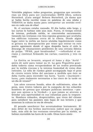 LOBSANG RAMPA

Veintidós páginas: todas preguntas, preguntas que necesita-
rían un libro para ser contestadas; ESTE libro, señora
Horsehed. ¡Cara amiga! Señora Horsehed, ¡la dama que
se había hecho escribir cosas en palabras de una sílaba y
TODAVIA se daba maña para interpretar un sentido erró-
neo en cada una de ellas!
   Sí, el anciano estaba cansado. El día había sido largo, y
las cartas lo habían sido aún más. Fuera, el tiempo estival
de intensa, profunda niebla, se concentraba oscuramente,
tiznando las ventanas con tina espuma grasosa que ocultaba
los edificios ruinosos cerca de la ribera. Desde algún
lugar entre la niebla un barco ululaba lúgubremente como
si gritara su desesperación por tener que entrar en este
puerto agonizante donde el agua despedía hacia el cielo la
descarga de emanaciones pestilentes de una cercana fábrica
de pulpa. "PFAH, ¡qué hendiondez! " —refunfuñó el an-
ciano y continuó firmando las cartas; cuarenta y tres en
total.
  La Gati ta se levantó, arqueó el lomo y dijo "Arrh! "
antes de salir para tomar su té. La gata Pequeñita guar-
daba todavía cama recuperándose de un resfrío provocado
por la niebla viscosa y la intensa humedad de estos días
estivales. La silla de ruedas gimió accmgojada bajo el peso
de ciento veinte kilos del anciano a medida que éste se
daba vuelta para encender las luces. "Luces —murmuró—
luces, ¿son realmente necesarias a las cinco de la tarde en
un día de verano? "
   Los años cavaron hondo, años de sufrimiento, años de
pena, más tristes todavía por la campaña de los cobardes
hombres de prensa que siempre publican mentiras —por-
que son ajenos a la Verdad— y que jamás se atreven a
brindar una oportunidad en sus columnas para la respues-
ta. Hombres cobardes, despreciables, que viven del chisme
para satisfacer las pasiones más bajas de sus lectores y que
arrastran la cultura en vez de elevarla.
  El pesado anochecer fue acentuándose lentamente. El
más débil de los brillos mortecinos indicó que en algún
lado, más allá de las ventanas envueltas por la niebla, se
habían encendido las luces de la calle. Otras luces miste-

                              34
 