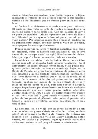MÁS ALLÁ DEL DÉCIMO


riosas, trémulas avanzaban como luciérnagas a lo lejos,
indicando el retorno de los últimos obreros a sus hogares
detrás de las linternas que se abrían paso entre las som-
bras.
   Al fin fue lo suficientemente tarde como para retirarse.
El anciano hizo rodar su silla de ruedas acercándose a la
durísima cama y saltó sobre ella. Con un suspiro de alivio
se puso de espaldas. "Ahora —pensó— en busca de liber-
tad, libertad para vagar a 'voluntad por el mundo en el
viaje astral." Por algunos momentos descansó perdido en
su pensamiento; luego, decidido sobre el viaje de la noche,
se relajó para las etapas preliminares.
   Pronto sobrevino la ligera y familiar sacudida; casi como
un arranque, como si hubiera sido asustado y, con la leve
sacudida, el cuerpo astral se agitó liberándose del físico.
Libre, ya empezó a flotar hacia arriba, cada vez más alto.
   La niebla circundaba toda la bahía. Unos pocos kiló-
metros más allá se disipaba hasta alejarse totalmente. En el
aeropuerto las luces estaban encendidas, y las pocas má-
quinas podían todavía realizar su aterrizaje. Lejos, en la
Bahía de Fundy, un gran buque cisterna de petróleo echó
sus amarras y quedó anclado, balanceándose ligeramente
sus luces flotantes a medida que el barco se movía en el
vaivén de la marea. A bordo del petrolero los hombres
todavía jugaban con mazos de naipes delante de ellos y
pilas de dinero sobre el piso. Parecían bastante alegres,
aunque impacientes por desembarcar en busca de cualquier
entretenimiento que este pobre puerto pudiera ofrecerles.
¿Entretenimiento? ¿Qué clase de entretenimiento quiere
el marinero común? Y ¿qué puede encontrar en el más
pobre de los puertos? ¡Cuanto más pobre el puerto más
barato el modo de divertirse, aunque posiblemente el más
caro al final!

   El anciano, ya no vi ejo por habe rse lib erad o de u n
cuerpo achacoso y una chirriante silla de ruedas, se des-
plazó atravesando la Bahía de Fundy. Se detuvo un
momento en la pequeña villa de Digby asentada entre
cerros, un curioso y pequeño lugar que sería agradable
visitar en envoltura carnal porque los colores astrales son

                         35
 