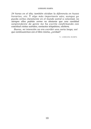 LOBSANG RAMPA


24 horas en el día; también olvidan la diferencia en husos
h o r ar i o s, e tc . Y al g o m ás i m p o r t an te aú n ; au n q u e y o
pueda verlos claramente en el mundo astral a voluntad, no
siempre ellos podrán verme no obstante que una cantidad
sor pre n de n te de g en te me h a e sc r ito c on f ir m an d o con
exactitud visitas astrales, contactos telepáticos, etcétera.
   Bueno, mi intención no era escribir una carta larga; así
que continuaremos con el libro mismo, ¿verdad?

                                                     'U. LOBSANG RAMPA




                                      10
 