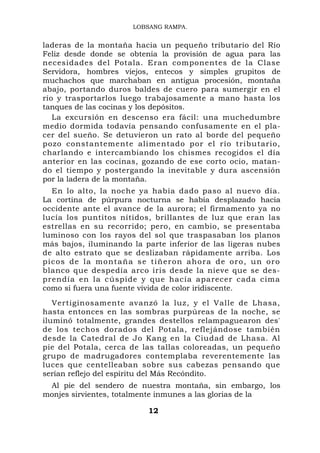 LOBSANG RAMPA.


laderas de la montaña hacia un pequeño tributario del Río
Feliz desde donde se obtenía la provisión de agua para las
necesidades del Potala. Eran componentes de la Clase
Servidora, hombres viejos, entecos y simples grupitos de
muchachos que marchaban en antigua procesión, montaña
abajo, portando duros baldes de cuero para sumergir en el
río y trasportarlos luego trabajosamente a mano hasta los
tanques de las cocinas y los depósitos.
   La excursión en descenso era fácil: una muchedumbre
medio dormida todavía pensando confusamente en el pla-
cer del sueño. Se detuvieron un rato al borde del pequeño
pozo constantemente alimentado por el río tributario,
charlando e intercambiando los chismes recogidos el día
anterior en las cocinas, gozando de ese corto ocio, matan-
do el tiempo y postergando la inevitable y dura ascensión
por la ladera de la montaña.
    En lo alto, la noche ya había dado paso al nuevo día.
La cortina de púrpura nocturna se había desplazado hacia
occidente ante el avance de la aurora; el firmamento ya no
lucía los puntitos nítidos, brillantes de luz que eran las
estrellas en su recorrido; pero, en cambio, se presentaba
luminoso con los rayos del sol que traspasaban los planos
más bajos, iluminando la parte inferior de las ligeras nubes
de alto estrato que se deslizaban rápidamente arriba. Los
p i c o s d e l a m o n t a ñ a s e t i ñ e r o n a ho r a d e o r o , u n o r o
blanco que despedía arco iris desde la nieve que se des-
prendía en la cúspide y que hacía aparecer cada cima
como si fuera una fuente vívida de color iridiscente.
   Vertiginosamente avanzó la luz, y el Valle de Lhasa,
hasta entonces en las sombras purpúreas de la noche, se
iluminó totalmente, grandes destellos relampaguearon des'
de los techos dorados del Potala, reflejándose también
desde la Catedral de Jo Kang en la Ciudad de Lhasa. Al
pie del Potala, cerca de las tallas coloreadas, un pequeño
grupo de madrugadores contemplaba reverentemente las
luces que centelleaban sobre sus cabezas pensando que
serían reflejo del espíritu del Más Recóndito.
 Al pie del sendero de nuestra montaña, sin embargo, los
monjes sirvientes, totalmente inmunes a las glorias de la

                                   12
 