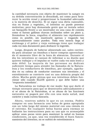 MÁS ALLÁ DEL DÉCIMO


la cantidad necesaria con objeto de mantener la sangre en
su debida concentración (o densidad), así como para favo-
recer la acción renal y proporcionar la humedad adecuada
a la materia de desecho. Si se sigue una dieta razonable,
rica en frutas y vegetales,, el intestino no puede provocar
molestias; pero hay demasiada gente que se instala sobre
un banquillo frente a un mostrador en una casa de comida
como si fueran gallinas cluecas inclinadas sobre un plato y,
llenándose la boca, engullen el alimento tan rápidamente
como es posible, sin masticarlo apenas y tragando tan
apresuradamente como pueden. Toda esta mezcla llega al
estómago y el pobre y viejo estómago tiene que trabajar
cada vez más duramente para deshacer lo ingerido.
   Luego, después de haberse alimentado así, salen corrien-
do para alcanzar un ómnibus o hacer compras aprovechan-
do el momento libre de la hora de almuerzo. Durante el
día los intestinos se cansan de informar a su dueño que
quieren trabajar y el impulso se vuelve cada vez más lento y
m á s d é b i l . L a m ay o r ía d e l a s p e r s o n a s n o d e d i c an
suficiente tiempo para atender los llamados de la Natura-
leza y los conductores de ómnibus, por ejemplo, agacha-
dos en su cabina de conductor contraen sus intestinos y el
estreñimiento se convierte casi en una dolencia propia del
oficio. Mucha gente piensa que sus intestinos deben fun-
cionar sólo cuando ELLOS quieren y que debe haber una
"respuesta inmediata".
   La Naturaleza no trabaja de ese modo: hay que darle el
tiempo necesarin para que se desenvuelva adecuadamente y
si se abusa de la Naturaleza, si se abusa de las funciones
naturales se pagará por ello con una mala salud, mal
carácter y mala cuenta bancaria.
  Ahora, vos otros sabéi s lo que es un enema. Podéi s
comprar en una farmacia una bolsa de goma apropiada
con un tubo largo del mismo material con una cánula en
el extremo. En cualquier bolsa buena para enemas se
hallarán las instrucciones para su uso que es aconsejable
aplicar unas pocas veces para mantener la salud en buenas
condiciones, ya que, una vez restablecido el buen funcio-
namiento del intestino, no se sufrirá de estreñimiento a

                              59
 
