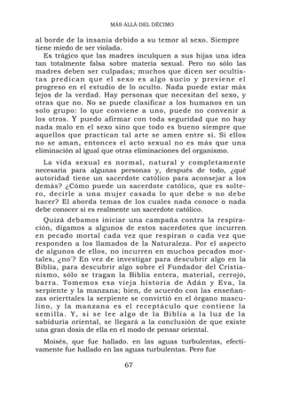 MÁS ALLÁ DEL DÉCIMO


al borde de la insania debido a su temor al sexo. Siempre
tiene miedo de ser violada.
   Es trágico que las madres inculquen a sus hijas una idea
tan totalmente falsa sobre materia sexual. Pero no sólo las
madres deben ser culpadas; muchos que dicen ser ocultis-
tas predican que el sexo es algo sucio y previene el
progreso en el estudio de lo oculto. Nada puede estar más
lejos de la verdad. Hay personas que necesitan del sexo, y
otras que no. No se puede clasificar a los humanos en un
solo grupo: lo que conviene a uno, puede no convenir a
los otros. Y puedo afirmar con toda seguridad que no hay
nada malo en el sexo sino que todo es bueno siempre que
aquellos que practican tal arte se amen entre sí. Si ellos
no se aman, entonces el acto sexual no es más que una
eliminación al igual que otras eliminaciones del organismo.
  La vida sexual es normal, natural y completamente
necesaria para algunas personas y, después de todo, ¿qué
autoridad tiene un sacerdote católico para aconsejar a los
demás? ¿Cómo puede un sacerdote católico, que es solte-
ro, decirle a una mujer casada lo que debe o no debe
hacer? El aborda temas de los cuales nada conoce o nada
debe conocer si es realmente un sacerdote católico.
   Quizá debamos iniciar una campaña contra la respira-
ción, digamos a algunos de estos sacerdotes que incurren
en pecado mortal cada vez que respiran o cada vez que
responden a los llamados de la Naturaleza. Por el aspecto
de algunos de ellos, no incurren en muchos pecados mor-
tales, ¿no'? En vez de investigar para descubrir algo en la
Biblia, para descubrir algo sobre el Fundador del Cristia-
nismo, sólo se tragan la Biblia entera, material, cerrojo,
barra. To m e mos esa vi eja hi storia de Adán y Eva, l a
serpiente y la manzana; bien, de acuerdo con las enseñan-
zas orierttales la serpiente se convirtió en el órgano mascu-
lino, y la manzana es el re ceptácu lo qu e contiene l a
semilla. Y, si se lee algo de la Biblia a la luz de la
sabiduría oriental, se llegará a la conclusión de que existe
una gran dosis de ella en el modo de pensar oriental.
  Moisés, que fue hallado. en las aguas turbulentas, efecti-
vamente fue hallado en las aguas turbulentas. Pero fue

                         67
 