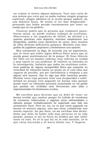 MÁS ALLÁ DEL DÉCIMO


 un crimen si tienen alguna dolencia. Tuve una carta de
una señora que creía que no podía realizar ningún progreso
espiritual, ningún adelanto en lo oculto porque padecía ,de
una dolencia física. Se sentía el ser más desgraciado '
pensando que había pecado enormemente por tener un
cuerpo que no era perfecto.
   Vosotros sabéis que la persona que realmente posee,
buena salud, no puede realizar trabajos de ocultismo.
Observemo s a los jugadores de f útbol, de b éisbol y a
quienes practican esos deportes; miremos simplemente sus
fotografías: podrán estar pletóricos de carne, pero muchos
de ellos denotan deficiencia psíquica. Miremos esas foto-
grafías de jugadores populares y formémonos una opinión.
   Muy seriamente os digo, de acuerdo con mi experiencia,
que se tiene que sufrir algún defecto físico antes que se
pueda gozar positivamente de la psique. El Gran Oráculo
del Tíbet era un hombre enfermo, muy enfermo en verdad
y muy exacto en sus profecías. Si vosotros os internáis en
la investigación, hallaréis que todos los ocultistas autén-
ticos padecep de alguna incapacidad física que aumenta su
velocidad de vibración hasta un punto en el cual ellos son
capaces de percibir, seá por clarividencia o telepatía o por
alguna otra manera. Eso es algo que debe hacernos pensar.
Muchas veces tr i pa persona tiene una incapacidad o enfer-
medad no porque esté pagando un karma sino porque
puede tener su vibración personal aumentada en tal grado
que puedan ser recibidas esas frecuencias más altas y
experimentados los fenómenos ocultos.

  Me escr ibe n para decirme que yo debo de tener u n
karma terrible que resolver porque he sufrido de trombosis
de coronaria, tuberculosis y algunas otras enfermedades y
además porque verdaderamente he soportado una vida tan
atrozmente dura. Pero no, no; no es qué estoy pagando un
karma en manera alguna, sino que estoy cumpliendo una
misión especial. Así por favor, no me escriban más dicién-
dome que debo de haber sido muy perverso en la vida
pasada, porque si así no fuera no tendría por qué sufrir
tanto en ésta. Yo sé lo que fui en la vida anterior, sé lo
que estoy haciendo y sé hacia dónde voy. Y llegaría

                           69
 