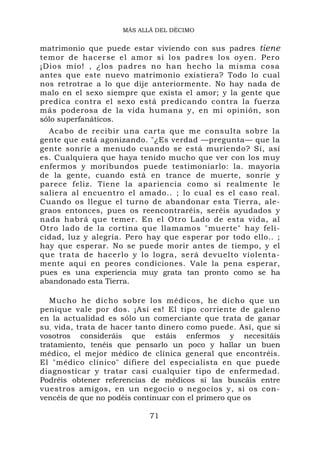 MÁS ALLÁ DEL DÉCIMO


matrimonio que puede estar viviendo con sus padres tiene
temor de hacerse el amor si los padres los oyen. Pero
¡Dios mío! , ¿los padres no han hecho la misma cosa
antes que este nuevo matrimonio existiera? Todo lo cual
nos retrotrae a lo que dije anteriormente. No hay nada de
malo en el sexo siempre que exista el amor; y la gente que
predica contra el sexo está predicando contra la fuerza
más poderosa de la vida humana y, en mi opinión, son
sólo superfanáticos.
  Acabo de recibir una carta que me consulta sobre la
gente que está agonizando. "¿Es verdad —pregunta— que la
gente sonríe a menudo cuando se está muriendo? Sí, así
es. Cualquiera que haya tenido mucho que ver con los muy
enfermos y moribundos puede testimoniarlo: la. mayoría
de la gente, cuando está en trance de muerte, sonríe y
parece feliz. Tiene la apariencia como si realmente le
saliera al encuentro el amado.. ; lo cual es el caso real.
Cuando os llegue el turno de abandonar esta Tierra, ale-
graos entonces, pues os reencontraréis, seréis ayudados y
nada habrá que temer. En el Otro Lado de esta vida, al
Otro lado de la cortina que llamamos "muerte" hay feli-
cidad, luz y alegría. Pero hay que esperar por todo ello.. ;
hay que esperar. No se puede morir antes de tiempo, y el
que trata de hacerlo y lo logra, será devuelto violenta-
mente aquí en peores condiciones. Vale la pena esperar,
pues es una experiencia muy grata tan pronto como se ha
abandonado esta Tierra.

   Mucho he dicho sobre los médicos, he dicho que un
penique vale por dos. ¡Así es! El tipo corriente de galeno
en la actualidad es sólo un comerciante que trata de ganar
su , vida, trata de hacer tanto dinero como puede. Así, que si
vosotros consideráis que estáis enfermos y necesitáis
tratamiento, tenéis que pensarlo un poco y hallar un buen
médico, el mejor médico de clínica general que encontréis.
El "médico clínico" difiere del especialista en que puede
diagnosticar y tratar casi cualquier tipo de enfermedad.
Podréis obtener referencias de médicos si las buscáis entre
vuestros amigos, en un negocio o negocios y, si os con-
vencéis de que no podéis continuar con el primero que os

                            71
 