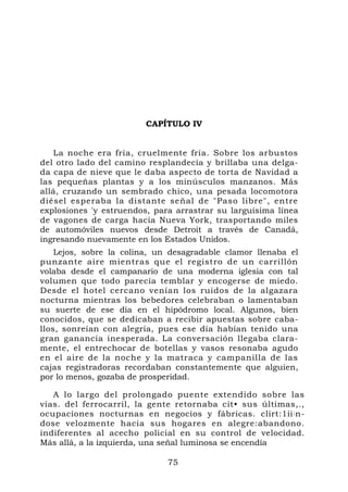 CAPÍTULO IV


   La noche era fría, cruelmente fría. Sobre los arbustos
del otro lado del camino resplandecía y brillaba una delga-
da capa de nieve que le daba aspecto de torta de Navidad a
las pequeñas plantas y a los minúsculos manzanos. Más
allá, cruzando un sembrado chico, una pesada locomotora
diésel esperaba la distante señal de "Paso libre", entre
explosiones 'y estruendos, para arrastrar su larguísima línea
de vagones de carga hacia Nueva York, trasportando miles
de automóviles nuevos desde Detroit a través de Canadá,
ingresando nuevamente en los Estados Unidos.
    Lejos, sobre la colina, un desagradable clamor llenaba el
punzante aire mientras que el registro de un carrillón
volaba desde el campanario de una moderna iglesia con tal
volumen que todo parecía temblar y encogerse de miedo.
Desde el hotel cercano venían los ruidos de la algazara
nocturna mientras los bebedores celebraban o lamentaban
su suerte de ese día en el hipódromo local. Algunos, bien
conocidos, que se dedicaban a recibir apuestas sobre caba-
llos, sonreían con alegría, pues ese día habían tenido una
gran ganancia inesperada. La conversación llegaba clara-
mente, el entrechocar de botellas y vasos resonaba agudo
en el aire de la noche y la matraca y campanilla de las
cajas registradoras recordaban constantemente que alguien,
por lo menos, gozaba de prosperidad.

   A lo largo del prolongado puente extendido sobre las
vías. del ferrocarril, la gente retornaba cit• sus últimas,.,
ocupaciones nocturnas en negocios y fábricas. clirt:1ii ; n-
dose velozmente hacia sus hogares en alegre:abandono.
indiferentes al acecho policial en su control de velocidad.
Más allá, a la izquierda, una señal luminosa se encendía

                              75
 