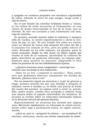 LOBSANG RAMPA

y apagaba en continuo parpadeo con mecánica regularidad
de robot, tiñendo la nieve de rojo sangre, luego verde y
rojo de nuevo.
   En el aire helado las estrellas brillaban firmes y 'claras,
ni un vellón de nube oscurecía el firmamento, ni un a
voluta de humo interceptaba la luz de la luna, que se
elevaba. El aire era cortante y casi tintineante con una,
capa de escarcha.
   El anciano, sentado inmóvil sobre la ordinaria e insegura
silla de ruedas, se movió repentinamente y abrió la ven-
tana de par en par. El aire helado fue como un tónico,
como un aliento de nueva vida después del calor del día y
el anciano era inmune al frío, pero no podía tolerar el
calor. Sentado en su silla rodante, en piyama, pues la
noche avanzaba, dirigió su silla hasta un objeto tapado que
estaba al lado de la ventana. Quitándole la cubierta de
paño, descubrió un poderoso telescopio. Lo empujó rápi-
damente para ponerlo en posición, adaptando el foco
sobre los puntitos de luz tan indefinidamente lejanos.
   —¿Quieres hacernos morir congelados? —interrogó sua-
vemente una voz desde la otra habitación.
   --Esto no es frío —contestó el anciano—. Esta noche
creo que podremos observar claramente los Anillos de
Saturno. ¿Quieres venir a ver?
   Por un momento siguió un menearse y crujir de géneros y
luego, primero penetró luz por una hendija y después el
volumen creció a medida que se abría una puerta al fondo
del cuarto del anciano. La esposa entró y cerró 1a. puerta.
Ella, pobre mujer, estaba bien arropada y todavía tenía
una manta sobre el tapado cubriéndole los hombros. El
anciano se inclinó sobre su telescopio intentando enfocar
en la dirección natural del planeta Saturno.
   Repentinamente su atención fue atraída por alguna
cosa. Moviendo rápidamente su telescopio lo centró nueva-
mente sobre algo y permaneció tenso, en rígida concen-
tración.
   --¿Qué es, qué es —preguntó la señora—, un aeroplano? El
anciano, silencioso, movía sus dedos adaptando la visión.


                           76
 