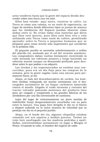 LOBSANG RAMPA


arios venideros hasta que la gente del espacio decida des-
cender sobre esta tierra una vez más.
  Ellos han estado- aquí antes, vosotros lo sabéis. La
Tierra es como una colonia, es un suelo de experiencia, un
lugar de siembra donde diferentes tipos se juntan de manera
que los Jardineros del Espacio puedan observar cómo
andan entre sí. No creáis todas esas tonterías que dicen
que Dios está muerto, pues Dios está bien vivo y está
utilizando esta Tierra como suelo de cultivo, permitiendo
aprender sobre la Tierra a pequeños humanos que se
preparan para cosas mucho más importantes que sucederán
en la próxima vida.
   El pequeño pueblo se asentaba soñolientamente a orillas
del plácido río, asoleado por el sol del reciente atardecer.
Los compradores daban vueltas lentamente recorriendo la
calle mirando las vidrieras primero y luego haciendo un
esfuerzo mental aunque no demasiado profundo para deci-
dirse sobre lo que podían o no adquirir.
   Las tiendas y los supermercados no estaban muy con-
curridos, pues era un día flojo para las compras de la
semana, pero la gente vagaba como una excusa para per-
manecer fuera, al sol.
   Abajo, al lado del desembarcadero de carbón, los hom-
bres estaban trabajando sin mucho entúsiasmo con el des-
cargador automático de un buque carbonero amarrado
contra el muelle. Llegaba el ruido inconexo y cortante del
tractor volcador paleando montones del producto listo
para ser cargado y trasportado a las grandes fábricas de los
alrededores por una fila interminable de camiones.
  Lejos del lugar de estacionamiento un perro mestizo de
indefinible linaje desganadamente escarbaba con su pata
entre la basura. Una papa bien dirigida le dio en el flanco
y disparó aullando en la única muestra de velocidad que se
produjo ese día en el pequeño pueblo.
   Abajo, en el borde del río, algunos chiquillos estaban
remando con sus zapatos y medias puestos. Tenían un
viejo bote naufragado con las maderas podridas y apoli-
lladas, entreteniéndose ociosamente en jugar a Morgan el
Pirata. Cruzando la calle, el hombre del negocio de radio

                             78
 