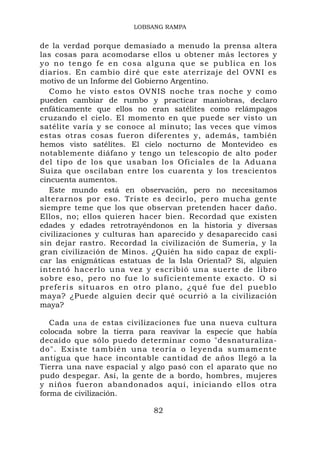 LOBSANG RAMPA


de la verdad porque demasiado a menudo la prensa altera
las cosas para acomodarse ellos u obtener más lectores y
y o n o t e n go f e e n c o s a a l g u n a q u e s e p u b lic a e n l o s
diarios. En cambio diré que este aterrizaje del OVNI es
motivo de un Informe del Gobierno Argentino.
   Como he visto estos OVNIS noche tras noche y como
pueden cambiar de rumbo y practicar maniobras, declaro
enfáticamente que ellos no eran satélites como relámpagos
cruzando el cielo. El momento en que puede ser visto un
satélite varía y se conoce al minuto; las veces que vimos
estas otras cosas fueron diferentes y, además, también
hemos visto satélites. El cielo nocturno de Montevideo es
notablemente diáfano y tengo un telescopio de alto poder
del tipo de los que usaban los Oficiales de la Aduana
Suiza que oscilaban entre los cuarenta y los trescientos
cincuenta aumentos.
   Este mundo está en observación, pero no necesitamos
alterarnos por eso. Triste es decirlo, pero mucha gente
siempre teme que los que observan pretenden hacer daño.
Ellos, no; ellos quieren hacer bien. Recordad que existen
edades y edades retrotrayéndonos en la historia y diversas
civilizaciones y culturas han aparecido y desaparecido casi
sin dejar rastro. Recordad la civilización de Sumeria, y la
gran civilización de Minos. ¿Quién ha sido capaz de expli-
car las enigmáticas estatuas de la Isla Oriental? Sí, alguien
intentó hacerlo una vez y escribió una suerte de libro
sobre eso, pero no fue lo suficientemente exacto. O si
p r e f e r í s si t u a r o s e n o t r o p l a n o , ¿ q u é f u e d e l p u e b l o
maya? ¿Puede alguien decir qué ocurrió a la civilización
maya?

   Cada una de estas civilizaciones fue una nueva cultura
colocada sobre la tierra para reavivar la especie que había
decaído que sólo puedo determinar como "desnaturaliza-
do". Existe también una teoría o leyenda sumament e
antigua que hace incontable cantidad de años llegó a la
Tierra una nave espacial y algo pasó con el aparato que no
pudo despegar. Así, la gente de a bordo, hombres, mujeres
y niños fueron abandonados aquí, iniciando ellos otra
forma de civilización.

                                         82
 