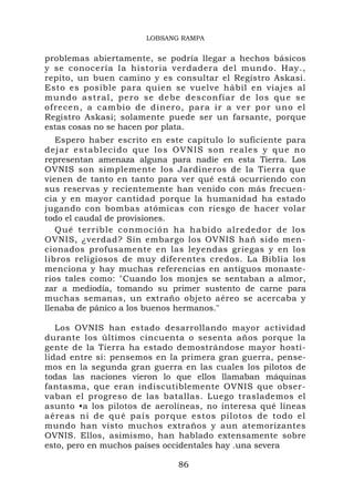 LOBSANG RAMPA


problemas abiertamente, se podría llegar a hechos básicos
y se conocería la historia verdadera del mundo. Hay.,
repito, un buen camino y es consultar el Registro Askasi.
Esto es posible para quien se vuelve hábil en viajes al
m u n d o a s tr a l , p e r o s e d e b e d e s co n f i a r d e los q u e s e
ofrecen, a cambio de dinero, par a ir a ver por uno el
Registro Askasi; solamente puede ser un farsante, porque
estas cosas no se hacen por plata.
   Espero haber escrito en este capítulo lo suficiente para
dejar establecido que los OVNIS son reales y que no
representan amenaza alguna para nadie en esta Tierra. Los
OVNIS son simplemente los Jardineros de la Tierra que
vienen de tanto en tanto para ver qué está ocurriendo con
sus reservas y recientemente han venido con más frecuen-
cia y en mayor cantidad porque la humanidad ha estado
jugando con bombas atómicas con riesgo de hacer volar
todo el caudal de provisiones.
   Qué terrible conmoció n ha habid o alrededo r de los
OVNIS, ¿verdad? Sin embargo los OVNIS hañ sido men-
cionados profusamente en las leyendas griegas y en los
libros religiosos de muy diferentes credos. La Biblia los
menciona y hay muchas referencias en antiguos monaste-
rios tales como: "Cuando los monjes se sentaban a almor,
zar a mediodía, tomando su primer sustento de carne para
muchas semanas, un extraño objeto aéreo se acercaba y
llenaba de pánico a los buenos hermanos."

   Los OVNIS han estado desarrollando mayor actividad
durante los últimos cincuenta o sesenta años porque la
gente de la Tierra ha estado demostrándose mayor hosti-
lidad entre sí: pensemos en la primera gran guerra, pense-
mos en la segunda gran guerra en las cuales los pilotos de
todas las naciones vieron lo que ellos llamaban máquinas
fantasma, que eran indiscutiblemente OVNIS que obser-
vaban el progreso de las batallas. Luego traslademos el
asunto •a los pilotos de aerolíneas, no interesa qué líneas
aéreas ni d e qué país porque estos pilotos de todo el
mundo han visto muchos extraños y aun atemorizantes
OVNIS. Ellos, asimismo, han hablado extensamente sobre
esto, pero en muchos países occidentales hay .una severa

                                        86
 