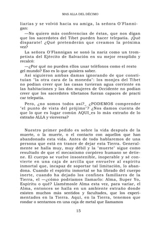 MAS ALLA DEL DÉCIMO


liarías y se volvió hacia su amiga, la señora O'Flanni-
gan:
   —No quiero más conferencias de éstas, que nos digan
que los sacerdotes del Tíbet pueden hacer telepatía. ¡Qué
disparate ! ¿Qué pretenderán que creamos la próxim a
vez?
   La señora O'Flannigan se sonó la nariz como un trom-
petista del Ejército de Salvación en su mejor resoplido y
recalcó:
   —¿Por qué no pueden ellos usar teléfonos como el resto
gel mundo? Eso es lo que quisiera saber.
   Así siguieron ambas damas ignorando de que consti-
tuían "la otra cara de la moneda": los monjes del Tíbet
no podían creer que las casas tuvieran agua corriente en
las habitaciones y las dos mujeres de Occidente no podían
creer que los sacerdotes tibetanos fueran capaces de practi
car telepatía.
  Pero, ¿no somos todos así?_ ¿PODEMOS comprender
"el punto de vista del prójimo"? ¿Nos damos cuenta de
que lo que es lugar común AQUI_es lo más extraño de lo
extraño ALLA y viceversa?


  Nuestro primer pedido es sobre la vida después de la
muerte, o la muerte, o el contacto con aquellos que han
abandonado esta vida. Antes de todo hablaremos de una
persona que está en trance de dejar esta Tierra. General-
mente se halla muy, muy débil y la "muerte" sigue como
resultado de que el mecanismo corpóreo humano se detie-
ne. El cuerpo se vuelve insostenible, inoperable y sé con-
vierte en u na caj a de arcilla que envuelve al espíritu
inmortal que, incapaz de soportar tal limitación, lo aban-
dona. Cuando el espíritu inmortal se ha librado del cuerpo
inerte, cuando ha dejado los confines familiares de la
Tierra, el —¿cómo podríamos llamarlo: Alma, Super Yo,
Espíritu o qué? Llamémosle Alma esta vez, para variar, el
Alma, entonces se halla en un ambiente extraño donde
existen muchos más sentidos y facultades, que los experi-
mentados en la Tierra. Aquí, en la Tierra, tenemos que
rondar o sentarnos en una caja de metal que llamamos

                           15
 