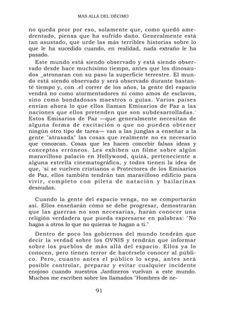 MAS ALLÁ DEL DÉCIMO


no queda peor por eso, solamente que, como quedó ame-
drentado, piensa que ha sufrido daño. Generalmente está
tan asustado, que urde las más terribles historias sobre lo
que le ha sucedido cuando, en realidad, nada extraño le ha
pasado.
   Este mundo está siendo observado y está siendo obser-
vado desde hace muchísimo tiempo, antes que los dinosau-
dos _atronaran con su paso la superficie terrestre. El mun-
do está siendo observado y será observado durante bastan-
té tiempo y, con .el correr de los años, la gente del espacio
vendrá no como atormentadores ni como amos de esclavos,
sino como bondadosos maestros o guías. Varios países
envían ahora lo que ellos llaman Emisarios de Paz a las
naciones que ellos pretenden que son subdesarrolladas.'
Estos Emisarios de Paz —que generalmente necesitan de
alguna forma de excitación o q ue n o p u e d e n o b t e n e r
ningún otro tipo de tarea— van a las junglas a enseñar a la
gente "atrasada" las cosas que realmente no es necesario
que conozcan. Cosas que les hacen concebir falsas ideas y
conceptos erróneos. Les exhiben un filme sobre algún
maravilloso palacio en Hollywood, quizá, perteneciente a
alguna estrella cinematográfica, y todos tienen la idea de
que, 'si se vuelven cristianos o Protectores de los Emisarios
de Paz, ellos también tendrán tan maravilloso edificio para
vivir, completo con pileta de natación y bailarinas
desnudas.

  Cuando la gente del espacio venga, no se comportarán
así. Ellos enseñarán cómo se debe progresar, demostrarán
que las guerras no son necesarias, harán conocer una
religión verdadera que pueda expresarse en palabras: "No
hagas a otros lo que no quieras te hagan a ti."
   Dentro de poco los gobiernos del mundo tendrán que
decir la verdad sobre los OVNIS y tendrán que informar
sobre los pueblos de más allá del espacio. Ellos ya lo
conocen, pero tienen terror de hacérselo conocer al públi-
c o . P e r o , cu a n t o a n t e s e l p ú b l i co l o s e p a , a n t e s s e r á
posible controlar, preparar y evitar cualquier incidente
enojoso cuando nuestros Jardineros vuelvan a este mundo.
Muchos me escriben sobre los llamados "Hombres de ne-

                                  91
 