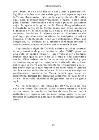 LOBSANG RAMPA


gro". Bien, ésa es una licencia del diario o periodística.
Significa simplemente que existe gente del espacio aquí en
la Tierra observando, registrando y proyectando. No están
aquí para provocar inconvenientes a nadie. Están aquí
para obtener información sobre cómo pueden planificar
mejor la ayuda a la gente de la Tierra. Desgraciadamente
demasiada gente de la Tierra reacciona como animales
hidrófob os y, si pensa ran que va n a ser ata cados, se
volverían frenéticos. Si alguno de estos "Hombres de ne-
gro" (que pueden estar vestidos de cualquier color) es
atacado, evidentemente tiene que defenderse. Pero, por
desgracia, su defensa es a menudo mal interpretada y
queda como un ataque inicial cuando no es nada de eso.
  Hay muchos tipps de OVNIS; existen muchas contex-
turas y tamaños de gente dentro de tales OVNIS, pero con
una sola intención común. Han vivido mucho tiempo,
mucho más que la gente de la Tierra y han aprendido
mucho. Ellos saben que la lucha es una puerilidad y que
es mucho mejor que el mundo se entienda sin peleas.
Saben que la Tierra aparentemente ha enloquecido y quie-'
ren hacer algo para que retorne a su sano juicio y termine
con la excesiva radiación atómica. Si esto no se consiguiera
pacíficamente, entonces la Tierra tendrá que estar en
cuarentena durante las centurias venideras, lo cual deten-i
dría el desarrollo espiritual de grandes masas de gente
aquí.
   Así, en conclusión, no temáis los OVNIS, pues no hay
nada que temer. En cambio, abrid vuestra mente a la idea
de que antes de mucho el hombre de esta Tierra tendrá
visitantes del espacio que no serán beligerantes, sino que
tratarán de ayudarnos para que nosotros podamos ayudar a
otros.




                               92
 