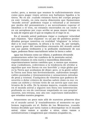 LOBSANG RAMPA


coche; pero, a menos que seamos lo suficientemente ricos
como para pagar viajes aéreos nos hallamos ligados a la
tierra. No es así .cuando estamos fuera del cuerpo porque
en este 'estado, en esta nueva dimensión que llamaremos
"mundo astral" podemos viajar a voluntad y al instante
por medio del pensamiento y no necesitamos esperar el
ómnibus o el tren, no estamos encerrados en un coche ' o
en un aeroplano por cuyo arribo se pasa mayor tiempo en
la sala de espera que el que se emplea en el viaje en sí.
   En el mundo astral podemos viajar a cualquier velocidad
que elijamos. "Que elijamos" es un par de palabras preme-
ditadas porque nosotros en realidad "elegimos" la veloci-
dad a la cual viajamos, la altura y la ruta. Si, por ejemplo,
se quiere gozar del maravilloso escenario del mundo astral
con sus pastos verdeantes y la profusión exuberante de sus
lagos, podemos flotar exactaitiente sobre la tierra o sobre
   agua tan livianos como un villano, o podemos elevarnds
yremontarnos sobre las cumbres de la montaña astral.
Cuando estamos en esta nueva y maravillosa dimensión,
experimentamos tantos cambios que, a menos que seamos
muy cuidadosos, cederemos a la tendencia de olvidar a
aquellos que nos lloran en ese horrible' y viejo globo que
es la Tierra que acabamos de dejar; pero, si la gente sobre
la Tierra nos llora tan fervientemente, sufriremos inexpli-
cables punzadas y tironeamientos y sensaciones extrañas
de pena y tristeza. Cualquiera de vosotros que padezca de
neuritis o dolor crónico de muelas sabrá cómo es eso: es
como un súbito y vicioso tirón de un nervio que casi nos
levanta de la silla. De la misma manera, cuando estamos
en el mundo astral y alguien nos llora con lamentación
profunda en vez de continuar empeñado en sus propios'
asuntos, nos retrasa, nos , ata con- sujeciones indeseable's
que retardan nuestro progreso.
  Avancemos un poco más allá de nuestros primeros días
en el mundo astral 'y trasladémonos al momento en que
hemos ingresado en el , Salón de las Memorias, cuando
hemos decidido qué tarea vamos a desempeñar en el mundo
astral, cómo vamos a ayudar a otros, cómo vamos a
autoinstruirnos e imaginemos que estamos ocupados en,

                              16
 