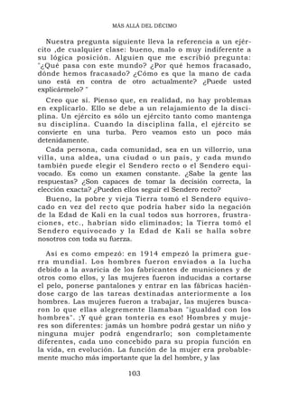 MÁS ALLÁ DEL DÉCIMO


   Nuestra pregunta siguiente lleva la referencia a un ejér-
cito ,de cualquier clase: bueno, malo o muy indiferente a
su lógica posición. Alguien que me escribió pregunta:
"¿Qué pasa con este mundo? ¿Por qué hemos fracasado,
dónde hemos fracasado? ¿Cómo es que la mano de cada
uno está en contra de otro actualmente? ¿Puede usted
explicármelo? "
   Creo que sí. Pienso que, en realidad, no hay problemas
en explicarlo. Ello se debe a un relajamiento de la disci-
plina. Un ejército es sólo un ejército tanto como mantenga
su disciplina. Cuando la disciplina falla, el ejército se
convierte en una turba. Pero veamos esto un poco más
detenidamente.
   Cada persona, cada comunidad, sea en un villorrio, una
villa, una aldea, una ciudad o un país, y cada mundo
también puede elegir el Sendero recto o el Sendero equi-
vocado. Es como un examen constante. ¿Sabe la gente las
respuestas? ¿Son capaces de tomar la decisión correcta, la
elección exacta? ¿Pueden ellos seguir el Sendero recto?
   Bueno, la pobre y vieja Tierra tomó el Sendero equivo-
cado en vez del recto que podría haber sido la negación
de la Edad de Kali en la cual todos sus horrores, frustra-
ciones, etc., habrían sido eliminados; la Tierra tomó el
Sendero equivocado y la Edad de Kali se hall a s o b re
nosotros con toda su fuerza.

   Así es como empezó: en 1914 empezó la primera gue-
rra mundial. Los hombres fueron enviados a la lucha
debido a la avaricia de los fabricantes de municiones y de
otros como ellos, y las mujeres fueron inducidas a cortarse
el pelo, ponerse pantalones y entrar en las fábricas hacién-
dose cargo de las tareas destinadas anteriormente a los
hombres. Las mujeres fueron a trabajar, las mujeres busca-
ron lo que ellas alegremente llamaban "igualdad con los
hombres". ;Y qué gran tontería es eso! Hombres y muje-
res son diferentes: jamás un hombre podrá gestar un niño y
ninguna mujer podrá engendrarlo; son completamente
diferentes, cada uno concebido para su propia función en
la vida, en evolución. La función de la mujer era probable-
mente mucho más importante que la del hombre, y las

                         103
 
