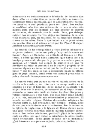 MÁS ALLÁ DEL DÉCIMO


mercadería es cuidadosamente fabricada de manera que
dure sólo un cierto tiempo preestablecido, o anuncios
totalmente falsos preconizan que es absolutamente necesa-
rio tener tal o cual producto para ser "bien". Los coches
se modifican año tras año únicamente en sus detalles más
ínfimos para que los modelos del año anterior se vuelvan
anticuados, de acuerdo con la moda. Pero, por debajo,
existen los mismos hierros viejos rechinando, la misma
vieja máquina que, en realidad, no ha mejorado mucho a
través de los años. Todo lo que importa a la gente ahora
es, ¿están ellos en el mismo nivel que los Pérez? O mejor,
¿pueden ellos aventajar a los Pérez?
   El mundo se ha enloquecido y todo porque hombres y
mujeres quieren tomar un país y "exprimirlo como un
limón". Aquí, en Canadá, un afiliado al Gremio de Car-
teros, o como quieran ellos llamarse, que había ido a la
huelga provocando desgracia y penas a muchos porque
q u e r í a n u n t r e i n t a p o r c i e n t o d e a u m e n t o en s u s y a
pródigos salarios se presentó en la radio y propaló (y de
manera alguna en tono culto) que la nación es como un
limón y que los gremios van a exprimirlo hasta la última
gota de jugo. Bueno, tanto como esa actitud prevalezca el
país y el mundo tienen pocas esperanzas.

   La única cosa que puede salvar el mundo ahora es la
vuelta a la cordura, un retorno a la comprensión en el
sentido de que el hombre .debe ganar el sustento y la
mujer debe ser la madre, permanecer en el hogar desem-
peñando la tarea más noble de todas: inculcar disciplina y
valores espirituales a sus hijos, que más tarde serán adultos
y, a su vez, traspasarán sus conocimientos y educación. El
mundo necesita religión. Existen demasiadas religiones lu-
chando entre sí. Los cristianos, por ejemplo —bueno, debe
de ser que cristianismo es cristianismo—. Por lo contrario,
la Iglesia de Inglaterra y la Iglesia de Roma alaban como
una gran victoria espiritual cuando pueden hablarse cortés-
mente. Son todos cristianos, ¿verdad? ¿Qué es lo equivo-
cado en ellos, por qué tratan a miembros de otros credos
como criminales, como gente poseída por el demonio?
¿Qué interesa si una persona es judío, cristiano, budista o

                                105
 