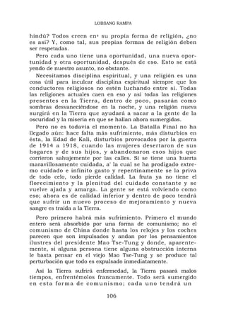 LOBSANG RAMPA


hindú? Todos creen en s su propia forma de religión, ¿no
es así? Y, como tal, sus propias formas de religión deben
ser respetadas.
   Pero cada uno tiene una oportunidad, una nueva opor-
tunidad y otra oportunidad, después de eso. Esto se está
yendo de nuestro asunto, no obstante.
   Necesitamos disciplina espiritual, y una religión es una
cosa útil para inculcar disciplina espiritual siempre que los
conductores religiosos no estén luchando entre sí. Todas
las religiones actuales caen en eso y así todas las religiones
presentes en la Tierra, dentro de poco, pasarán como
sombras desvaneciéndose en la noche, y una religión nueva
surgirá en la Tierra que ayudará a sacar a la gente de la
oscuridad y la miseria en que se hallan ahora sumergidas.
   Pero no es todavía el momento. La Batalla Final no ha
llegado aún: hace falta más sufrimiento, más disturbios en
ésta, la Edad de Kali, disturbios provocados por la guerra
de 1914 a 1918, cuando las mujeres desertaron de sus
hogares y de sus hijos, y abandonaron esos hijos que
corrieron salvajemente por las calles. Si se tiene una huerta
maravillosamente cuidada, a' la cual se ha prodigado extre-
mo cuidado e infinito gasto y repentinamente se la priva
de todo celo, todo pierde calidad. La fruta ya no tiene el
florecimiento y la plenitud del cuidado constante y se
vuelve ajada y amarga. La gente se está volviendo como
eso; ahora es de calidad inferior y dentro de poco tendrá
que sufrir un nuevo proceso de mejoramiento y nueva
sangre es traída a la Tierra.
   Pero primero habrá más sufrimiento. Primero el mundo
entero será absorbido por una forma de comunismo; no el
comunismo de China donde hasta los relojes y los coches
parecen que son impulsados y andan por los pensamientos
ilustres del presidente Mao Tse-Tung y donde, aparente-
mente, si alguna persona tiene alguna obstrucción interna
le basta pensar en el viejo Mao Tse-Tung y se produce tal
perturbación que todo es expulsado inmediatamente.
   Así la Tierra sufrirá enfermedad, la Tierra pasará malos
tiempos, enfrentémolos francamente. Todo será sumergido
en esta forma de comunismo; cada uno tendrá un

                            106
 