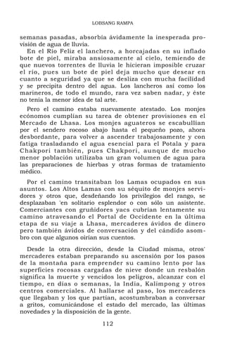 LOBSANG RAMPA
semanas pasadas, absorbía ávidamente la inesperada pro-
visión de agua de lluvia.
En el Río Feliz el lanchero, a horcajadas en su inflado
bote de piel, miraba ansiosamente al cielo, temiendo de
que nuevos torrentes de lluvia le hicieran imposible cruzar
el río, pues un bote de piel deja mucho que desear en
cuanto a seguridad ya que se desliza con mucha facilidad
y se precipita dentro del agua. Los lancheros así como los
marineros, de todo el mundo, rara vez saben nadar, y éste
no tenía la menor idea de tal arte.
Pero el camino estaba nuevamente atestado. Los monjes
ecónomos cumplían su tarea de obtener provisiones en el
Mercado de Lhasa. Los monjes aguateros se escabullían
por el sendero rocoso abajo hasta el pequeño pozo, ahora
desbordante, para volver a ascender trabajosamente y con
fatiga trasladando el agua esencial para el Potala y para
Chakpori también, pues Chakpori, aunque de mucho
menor población utilizaba un gran volumen de agua para
las preparaciones de hierbas y otras formas de tratamiento
médico.
Por el camino transitaban los Lamas ocupados en sus
asuntos. Los Altos Lamas con su séquito de monjes servi-
dores y otros que, desdeñando los privilegios del rango, se
desplazaban 'en solitario esplendor o con sólo un asistente.
Comerciantes con gruñidores yacs cubrían lentamente su
camino atravesando el Portal de Occidente en la última
etapa de su viaje a Lhasa, mercaderes ávidos de dinero
pero también ávidos de conversación y del cándido asom-
bro con que algunos oirían sus cuentos.
Desde la otra dirección, desde la Ciudad misma, otros'
mercaderes estaban preparando su ascensión por los pasos
de la montaña para emprender su camino lento por las
superficies rocosas cargadas de nieve donde un resbalón
significa la muerte y vencidos los peligros, alcanzar con el
tiempo, en días o semanas, la India, Kalimpong y otros
centros comerciales. Al hallarse al paso, los mercaderes
que llegaban y los que partían, acostumbraban a conversar
a gritos, comunicándose el estado del mercado, las últimas
novedades y la disposición de la gente.
112
 