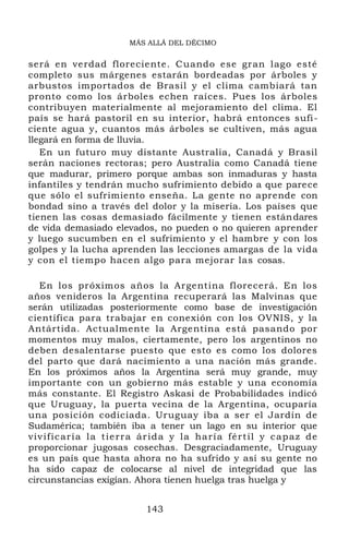 MÁS ALLÁ DEL DÉCIMO
será en verdad floreciente. Cuando ese gran lago esté
completo sus márgenes estarán bordeadas por árboles y
arbustos importados de Brasil y el clima cambiará tan
pronto como los árboles echen raíces. Pues los árboles
contribuyen materialmente al mejoramiento del clima. El
país se hará pastoril en su interior, habrá entonces sufi-
ciente agua y, cuantos más árboles se cultiven, más agua
llegará en forma de lluvia.
En un futuro muy distante Australia, Canadá y Brasil
serán naciones rectoras; pero Australia como Canadá tiene
que madurar, primero porque ambas son inmaduras y hasta
infantiles y tendrán mucho sufrimiento debido a que parece
que sólo el sufrimiento enseña. La gente no aprende con
bondad sino a través del dolor y la miseria. Los países que
tienen las cosas demasiado fácilmente y tienen estándares
de vida demasiado elevados, no pueden o no quieren aprender
y luego sucumben en el sufrimiento y el hambre y con los
golpes y la lucha aprenden las lecciones amargas de la vida
y con el tiempo hacen algo para mejorar las cosas.
En los próximos años la Argentina florecerá. En los
años venideros la Argentina recuperará las Malvinas que
serán utilizadas posteriormente como base de investigación
científica para trabajar en conexión con los OVNIS, y la
Antártida. Actualmente la Argentina está pasando por
momentos muy malos, ciertamente, pero los argentinos no
deben desalentarse puesto que esto es como los dolores
del parto que dará nacimiento a una nación más grande.
En los próximos años la Argentina será muy grande, muy
importante con un gobierno más estable y una economía
más constante. El Registro Askasi de Probabilidades indicó
que Uruguay, la puerta vecina de la Argentina, ocuparía
una posición codiciada. Uruguay iba a ser el Jardín de
Sudamérica; también iba a tener un lago en su interior que
vivificaría la tierra árida y la haría fértil y capaz de
proporcionar jugosas cosechas. Desgraciadamente, Uruguay
es un país que hasta ahora no ha sufrido y así su gente no
ha sido capaz de colocarse al nivel de integridad que las
circunstancias exigían. Ahora tienen huelga tras huelga y
143
 