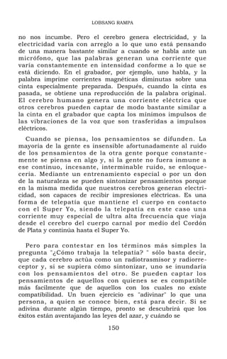 LOBSANG RAMPA
no nos incumbe. Pero el cerebro genera electricidad, y la
electricidad varía con arreglo a lo que uno está pensando
de una manera bastante similar a cuando se habla ante un
micrófono, que las palabras generan una corriente que
varía constantemente en intensidad conforme a lo que se
está diciendo. En el grabador, por ejemplo, uno habla, y la
palabra imprime corrientes magnéticas diminutas sobre una
cinta especialmente preparada. Después, cuando la cinta es
pasada, se obtiene una reproducción de la palabra original.
El cerebro humano genera una corriente eléctrica que
otros cerebros pueden captar de modo bastante similar a
la cinta en el grabador que capta los mínimos impulsos de
las vibraciones de la voz que son trasferidas a impulsos
eléctricos.
Cuando se piensa, los pensamientos se difunden. La
mayoría de la gente es insensible afortunadamente al ruido
de los pensamientos de la otra gente porque constante -
mente se piensa en algo y, si la gente no fuera inmune a
ese continuo, incesante, interminable ruido, se enloque-
cería. Mediante un entrenamiento especial o por un don
de la naturaleza se pueden sintonizar pensamientos porque
en la misma medida que nuestros cerebros generan electri-
cidad, son capaces de recibir impresiones eléctricas. Es una
forma de telepatía que mantiene el cuerpo en contacto
con el Super Yo, siendo la telepatía en este caso una
corriente muy especial de ultra alta frecuencia que viaja
desde el cerebro del cuerpo carnal por medio del Cordón
de Plata y continúa hasta el Super Yo.
Pero para contestar en los términos más simples la
pregunta "¿Cómo trabaja la telepatía? " sólo basta decir,
que cada cerebro actúa como un radiotrasmisor y radiorre-
ceptor y, si se supiera cómo sintonizar, uno se inundaría
con los pensamientos del otro. Se pueden captar los
pensamientos de aquellos con quienes se es compatible
más facilmente que de aquellos con los cuales no existe
compatibilidad. Un buen ejercicio es "adivinar" lo que una
persona, a quien se conoce bien, está para decir. Si se
adivina durante algún tiempo, pronto se descubrirá que los
éxitos están aventajando las leyes del azar, y cuándo se
150
 
