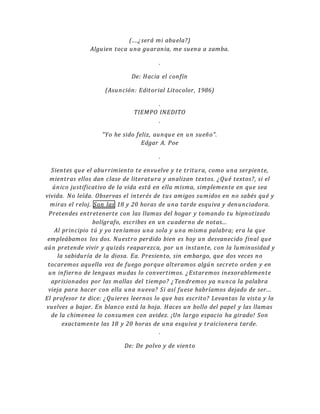 (....¿será mi abuela?)
Alguien toca una guarania, me suena a zamba.
.
De: Hacia el confín
(Asunción: Editorial Litocolor, 1986)
.
TIEMPO INEDITO
.
"Yo he sido feliz, aunque en un sueño".
Edgar A. Poe
.
Sientes que el aburrimiento te envuelve y te tritura, como una serpiente,
mientras ellos dan clase de literatura y analizan textos. ¿Qué textos?, si el
único justificativo de la vida está en ella misma, simplemente en que sea
vivida. No leída. Observas el interés de tus amigos sumidos en no sabés qué y
miras el reloj. Son las 18 y 20 horas de una tarde esquiva y denunciadora.
Pretendes entretenerte con las llamas del hogar y tomando tu hipnotizado
bolígrafo, escribes en un cuaderno de notas...
Al principio tú y yo teníamos una sola y una misma palabra; era la que
empleábamos los dos. Nuestro perdido bien es hoy un desvanecido final que
aún pretende vivir y quizás reaparezca, por un instante, con la luminosidad y
la sabiduría de la diosa. Ea. Presiento, sin embargo, que dos veces no
tocaremos aquella voz de fuego porque alteramos algún secreto orden y en
un infierno de lenguas mudas lo convertimos. ¿Estaremos inexorablemente
aprisionados por las mallas del tiempo? ¿Tendremos ya nunca la palabra
vieja para hacer con ella una nueva? Si así fuese habríamos dejado de ser...
El profesor te dice: ¿Quieres leernos lo que has escrito? Levantas la vista y la
vuelves a bajar. En blanco está la hoja. Haces un bollo del papel y las llamas
de la chimenea lo consumen con avidez. ¡Un largo espacio ha girado! Son
exactamente las 18 y 20 horas de una esquiva y traicionera tarde.
.
De: De polvo y de viento
 