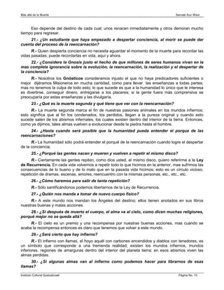 Más allá de la Muerte                                                                 Samael Aun Weor



     Eso depende del destino de cada cual; unos renacen inmediatamente y otros demoran mucho
tiempo para regresar.
     21.- ¿Un estudiante que haya empezado a despertar conciencia, al morir se puede dar
cuenta del proceso de la reencarnación?
      R.- Quien despierta conciencia no necesita aguardar el momento de la muerte para recordar las
vidas pasadas; puede recordarlas en vida, aquí y ahora.
     22.- ¿Considera la Gnosis justo el hecho de que millones de seres humanos vivan en la
mas completa ignorancia sobre la evolución, la reencarnación, la realización y el despertar de
la conciencia?
      R.- Nosotros los Gnósticos consideramos injusto el que no haya predicadores suficientes o
mejor dijéramos Misioneros en mucha cantidad, como para llevar las enseñanzas a todas partes;
mas no tenemos la culpa de todo esto; lo que sucede es que a la humanidad lo único que le interesa
es divertirse, conseguir dinero, entregarse a los placeres; si la gente fuera más comprensiva se
preocuparía por estas enseñanzas y las divulgaría.
        23.- ¿Qué es la muerte segunda y qué tiene que ver con la reencarnación?
     R.- La muerte segunda marca el fin de nuestras pasiones animales en los mundos infiernos;
esto significa que al fin los condenados, los perdidos, llegan a la pureza original y cuando esto
sucede salen de los abismos infernales, los cuales existen dentro del interior de la tierra. Entonces,
como ya dijimos, tales almas vuelven a evolucionar desde la piedra hasta el hombre.
     24.- ¿Hasta cuando será posible que la humanidad pueda entender el porque de las
reencarnaciones?
      R.- La humanidad sólo podrá entender el porqué de la reencarnación cuando logre el despertar
de la conciencia.
        25.- ¿Porqué las gentes nacen y mueren y vuelven a repetir el mismo disco?
      R.- Ciertamente las gentes repiten, como dice usted, el mismo disco, quiero referirme a la Ley
de Recurrencia. En cada vida volvemos a repetir todo lo que hicimos en la anterior, mas sufrimos las
consecuencias de lo bueno y de lo malo que en la pasada vida hicimos; esto es un círculo vicioso,
repetición de dramas, escenas, amores, reencuentro con la mismas personas, etc., etc., etc.
        26.- ¿Cómo haremos para salir de tanta repetición?
        R.- Sólo santificándonos podemos libertarnos de la Ley de Recurrencia.
        27.- ¿Quién nos manda a tomar de nuevo cuerpo físico?
     R.- A este mundo nos mandan los Ángeles del destino; ellos tienen anotados en sus libros
nuestras buenas y malas acciones.
     28.- ¿Si después de muerto el cuerpo, el alma va al cielo, como dicen muchas religiones,
porqué mejor no se queda allá?
     R.- El cielo es un premio y una recompensa por nuestras buenas acciones, mas cuando se
acaba la recompensa entonces es claro que tenemos que volver a este mundo.
        29.- ¿Será cierto que hay infierno?
       R.- El infierno con llamas, el hoyo aquél con carbones encendidos y diablos con tenedores, es
un símbolo que corresponde a una tremenda realidad; existen los mundos infiernos, mundos
inferiores, regiones de amarguras dentro del interior del planeta tierra; en esos abismos viven las
almas perdidas.
     30.- ¿Si algunas almas van al infierno como podemos hacer para librarnos de esas
llamas?

Instituto Cultural Quetzalcoatl                                                         Página No. 10
 