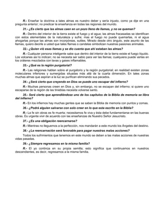 R.- Enseñar la doctrina a tales almas es nuestro deber y sería injusto, como ya dije en una
pregunta anterior; no predicar la enseñanza en todas las regiones del mundo.
      31.- ¿Es cierto que las almas caen en un pozo lleno de llamas, y no se queman?
     R.- Dentro del interior de la tierra existe el fuego y el agua; las almas fracasadas se identifican
con estos elementales de la naturaleza y sufre; mas el fuego no puede quemarlas, ni el agua
ahogarlas porque las almas son incorpóreas, sutiles. Mirado desde otro ángulo, este asunto de las
llamas, quiero decirle a usted que tales flamas o candelas simbolizan nuestras pasiones animales.
      32.- ¿Quien vió esas llamas y se dio cuenta que ahí estaban las almas?
      R.- Cualquier persona inteligente sabe que dentro del interior de la tierra existe el fuego líquido.
Los volcanes así lo indican; no se necesita ser sabio para ver las llamas; cualquiera puede verlas en
los cráteres mezclados con lavas y gases inflamables.
      33.- ¿Qué es la región purgatorial?
     R.- Las religiones hablan sobre el purgatorio y la región purgatorial; en realidad existen zonas
moleculares inferiores y sumergidas situadas más allá de la cuarta dimensión. En tales zonas
muchas almas que aspiran a la luz se purifican eliminando sus pecados.
      34.- ¿Será cierto que creyendo en Dios se puede uno escapar del infierno?
     R.- Muchas personas creen en Dios y, sin embargo, no se escapan del infierno; si quiere uno
escaparse de la región de las tinieblas necesita volverse santo.
      35.- Será cierto que aprendiéndose uno de los capítulos de la Biblia de memoria se libra
del infierno?
      R.- En los infiernos hay muchas gentes que se saben la Biblia de memoria con puntos y comas.
      36.- ¿Podrá alguien salvarse con solo creer en lo que esta escrito en la Biblia?
     R.- La fe sin obras es fe muerta; necesitamos fe viva y ésta debe fundamentarse en las buenas
obras. Es urgente vivir de acuerdo con las enseñanzas de Nuestro Señor Jesucristo.
      37.- ¿Es una obligación reencarnarse?
      R.- Mientras no lleguemos a la perfección, nos mandarán a este mundo los Ángeles del destino.
      38.- ¿La reencarnación será favorable para pagar nuestras malas acciones?
      Todos los sufrimientos que tenemos en este mundo se deben a las malas acciones de nuestras
vidas pasadas.
      39.- ¿Siempre regresamos en la misma familia?
     R.- El yo continúa en su propia semilla; esto significa que continuamos en nuestros
descendientes, es decir, regresamos a la misma familia.
 