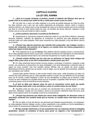 Más allá de la Muerte                                                                Samael Aun Weor




                                    CAPITULO CUATRO
                                    LA LEY DEL KARMA
    1.- ¿Qué se le puede contestar al profano cuando al hablarle del Retorno dice que no
puede creer en el, puesto que nadie ha ido y vuelto para contar lo que ha visto?
     R.- Los días van y viene; los soles regresan a su punto de partida después de miles de años;
los años retornan una y otra vez; las cuatro estaciones de primavera, verano, otoño e invierno,
siempre retornan, de manera que no hay necesidad de creer en el retorno puesto que es tan evidente
que todo el mundo lo está viendo todos los días; así también las almas retornan, regresan a este
mundo; eso es un ley que existe en todo lo creado.
        2.- ¿Cómo podemos demostrar la existencia del Retorno?
      R.- Despertando la Conciencia podemos evidenciar todos la Ley del Eterno Retorno. Nosotros
tenemos sistemas, métodos de despertar la conciencia; la persona que está despierta puede
recordar todas sus vidas pasadas. Para quien recuerda sus vidas pasadas, la ley del eterno retorno
es un hecho.
     3.- ¿Porqué hay algunas personas que estando bien preparadas, que trabajan mucho y
luchan por conquistar una posición no lo logran y en cambio otras con menos preparación y
esfuerzos logran el éxito deseado?
      R.- Todo depende de la Ley del Karma. Esta palabra (Karma) significa acción y consecuencia.
Si en vidas pasadas hemos hecho mucho bien, entonces triunfamos con felicidad en la vida presente;
mas si en vidas pasadas hemos hecho mal, entonces fracasamos en nuestra vida actual.
     4.- ¿Porqué existen familias que por mas que se esfuerzan no logran tener amigos por
ningún lado y para otros es tan fácil conquistarlos a donde quiera que van?
      R.- En vidas anteriores hemos tenido muchos amigos y enemigos; al retornar o regresar a este
mundo, nos volvemos a reencontrar con esas amistades y con esos adversarios y entonces todo se
repite tal como sucedió; mas hay también gentes difíciles que no gustan de tener amigos,
Misántropos diríamos, gentes que se ocultan, que se alejan, que se apartan de la sociedad, solitarios
por naturaleza y por instinto.
      Cuando tales gentes retornan a este mundo suelen verse solos, nadie simpatiza con ellos. En
cambio hay otras personas que en vidas pasadas supieron cumplir con sus deberes con la sociedad,
para con el mundo y hasta trabajaron a favor de sus semejantes; es lógico que al retornar a este
mundo se vean rodeados por aquellas almas que en el pasado o pasadas vidas formaron su ámbito,
y entonces gozan como es natural de mucha simpatía.
     5.-¿A qué se debe que algunas amas de casa no encuentren nunca quien les ayude,
fielmente aunque traten bien a sus servidores y otras en cambio todos les son fieles?
      R.- Aquellas amas de casa que no cuentan con servidumbre fiel y sincera, fueron en vidas
anteriores, déspotas, crueles con sus criados y ahora no encuentran realmente quién les sirva, pues
ellas nunca supieron servir en el pasado y eso es su consecuencia.
     6.- ¿Porqué hay personas que desde que nacen están trabajando sin descanso como si
estuvieran sufriendo una condena hasta que se mueren, en cambio otras viven bien sin tanto
trabajo?
      R.- Eso se debe a la ley del Karma; las personas que trabajan excesivamente y no progresan,
en vidas pasadas hicieron trabajar mucho a otras, explotando a sus súbditos en forma despiadada y
ahora sufren la consecuencia trabajando inútilmente pues no progresan.
    7.- Mi hijo contrajo matrimonio y le fue sumamente mal; las empresas donde él trabajaba
quebraban; solicitó un préstamo al banco para poner un negocio y fue rotundamente al

Instituto Cultural Quetzalcoatl                                                        Página No. 12
 