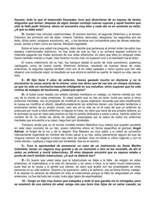 fracaso; todo lo que él emprendía fracasaba; tuvo que divorciarse de su esposa de tantos
disgustos que tenían; después de algún tiempo contrajo nuevas nupcias y aquél hombre que
sólo le faltó pedir limosna, ahora se encuentra muy bien y cada día va en aumento su éxito;
¿A qué se debe esto?
       R.- Existen tres vínculos matrimoniales: El primero kármico, el segundo Dhármico y el tercero
Cósmico; los primeros son de dolor, miseria, hambre, desnudez, desgracia; los segundos son de
éxito, dicha amor, progreso económico, etc., y los terceros son únicamente para las almas selectas,
puras, santas y traen como es natural, felicidad inagotable.
      Sobre el caso que usted me pregunta, debo decirle que pertenece al primer orden de estos tres
estados matrimoniales (kármico), no hay duda de que su hijo y su primera esposa sufrieron lo
indecible pagando las malas acciones de sus vidas anteriores; es claro que ellos en antiguas vidas
fueron también marido y mujer, mas hicieron mucho mal; no supieron vivir y el resultado fue el dolor.
      El nuevo matrimonio de su hijo, fue benigno desde el punto de vista económico; podemos
catalogarlo como de buena suerte. Dhármico diríamos, resultado de buenas obras de vidas
anteriores; la segunda esposa también vivió con él en vidas pasadas y como quiera que con ella
observó una conducta mejor, el resultado es que ahora le cambió su suerte, le mejoró su vida, eso es
todo.
      8.- Mi hijo tiene 5 años de enfermo, hemos gastado mucho en doctores y no le
encuentran la causa exacta de la misma; unos nos dicen que tal vez sea un choque nervioso,
ya que ha sido un muchacho bastante inteligente en sus estudios; otros suponen que ha sido
víctima de trabajos de hechicería; ¿Usted que opina?
      R.- A todas luces resalta con entera claridad meridiana un castigo, un Karma mental por mal
uso de la mente en vidas anteriores. Si usted quiere que su hijo se sane, luche por sanar a otros
enfermos mentales, con el propósito de modificar la causa originaria; recuerde que sólo modificando
la causa se modifica el efecto; desafortunadamente los enfermos tienen una marcada tendencia a
encerrarse dentro de su propio círculo; rara vez en la vida se ve el caso de que un enfermo se
preocupe por curar a otros enfermos; si alguien lo hace, es claro que sana de sus propios dolores; yo
le aconsejo ya que en este caso preciso su hijo no podría dedicarse a sanar a otros, hacerlo usted en
nombre de él; no olvide las obras de caridad; preocúpese por la salud de todos los enfermos
mentales que encuentre a su paso; haga bien por toneladas.
      Tampoco olvide que en el mundo invisible existen Maestros muy sabios que pueden ayudarle
en este caso concreto de su hijo; quiero referirme ahora en forma específica al glorioso Angel
Adonaí, el Angel de la luz y de la alegría. Ese Maestro es muy sabio y si usted se concentra
intensamente rogándole en nombre del Cristo sanar a su hijo, estoy plenamente seguro de que de
ninguna manera se negaría a hacer esa obra de caridad; mas no olvide a «Dios rogando y con el
mazo dando», suplique y haga bien por toneladas: ése es el camino.
     9.- Tuve la oportunidad de presenciar un caso de un matrimonio en Santa Martha
Colombia; tenían un negocio muy grande y de un momento a otro se les incendió; de ahí el
señor se enfermó y murió tuberculoso; 20 años después encontré que su esposa estaba a
punto de morir también tuberculosa. ¿A qué se debería eso?
      R.- Es bueno que usted sepa que la tuberculosis se debe a la falta de religión en vidas
anteriores, el materialismo a la vida sin devoción y sin amor a Dios; si el señor murió tuberculoso,
pues ésa es la causa y si perdió sus bienes, es claro que acabó con las propiedades de otras
personas en su vida anterior. Quemó y le quemaron, dañó y le dañaron, eso se llama Karma, castigo.
A la esposa no alcanzó de afectarla en todo la tuberculosis porque la falta de religiosidad en vidas
anteriores, no fue del todo tan cruda; hubo algo ligero de espiritualidad.
     10.- Tengo un hijo muy bueno que trabajaba y todo lo que ganaba me lo entregaba; pero
se enamoró de una señora de edad, amiga mía que tenía tres hijos de un señor casado; se
 