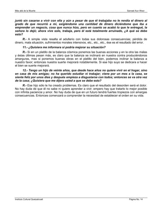 Más allá de la Muerte                                                                    Samael Aun Weor



juntó sin casarse a vivir con ella y aún a pesar de que él trabajaba no le rendía el dinero al
grado de que recurrió a mí, exigiéndome una cantidad de dinero diciéndome que iba a
emprender un negocio, cosa que nunca hizo, pero en cuanto se acabó lo que le entregué, la
señora lo dejó; ahora vive solo, trabaja, pero él está totalmente arruinado, ¿A qué se debe
esto?
      R.- A simple vista resalta el adulterio con todas sus dolorosas consecuencias; pérdida de
dinero, mala situación, sufrimientos morales intensivos, etc., etc., etc., ése es el resultado del error.
        11.- ¿Quisiera me informara si podría mejorar su situación?
      R.- Si en un platillo de la balanza cósmica ponemos las buenas acciones y en la otra las malas
y éstas últimas pesan más, es claro que la balanza se inclinará en nuestra contra produciéndonos
amarguras, mas si ponemos buenas obras en el platillo del bien, podemos inclinar la balanza a
nuestro favor; entonces nuestra suerte mejorará notablemente. Si ese hijo suyo se dedicara a hacer
el bien se suerte mejorará.
      12.- Tengo un hijo de veinte años, que desde hace años no quiere vivir en el hogar, sino
en casa de mis amigas; no ha querido estudiar ni trabajar; viene por un mes a la casa, se
siente feliz por unos días y después empieza a disgustarse con todos; entonces se va otra vez
de la casa; ¿Quisiera que me dijera usted a que se debe esto?
      R.- Ese hijo sólo le ha creado problemas. Es claro que el resultado del desorden será el dolor.
No hay duda de que él no sabe ni quiere aprender a vivir; empero hay que tratarlo lo mejor posible
con infinita paciencia y amor. No hay duda de que en un futuro tendrá fuertes tropiezos con amargas
consecuencias. Entonces comenzará a comprender la necesidad de establecer el orden en su vida.




Instituto Cultural Quetzalcoatl                                                           Página No. 14
 