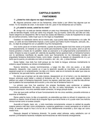 CAPITULO QUINTO
                                          FANTASMAS
     1.- ¿Usted ha visto alguna vez algún fantasma?
     R.- Algunas personas creen en los fantasmas, otras dudan y por último hay algunas que se
mofan. Yo no necesito de creer, ni de dudar ni de reír, para mí los fantasmas son un hecho.
     2.- ¿A usted le consta, usted los ha visto?
       R.- Amigo mío: no está por demás relatarle un caso muy interesante: Era yo muy joven todavía
y ella se llamaba Angela; novia por cierto muy singular, hoy ya muerta. Cierto día, aún ella con vida,
resolví alejarme sin despedirme. Me fui hacia las costas del Atlántico y hube de hospedarme en casa
de una señora anciana, noble mujer que no me negó su hospitalidad.
       Establecí mi habitación dentro de la misma sala, cuya puerta daba directamente a la calle. Mi
cama, un catre de lona totalmente tropical y como quiera que había mucho mosquito, zancudo, etc.,
etc., no dejé de protegerme con un pabellón muy fino transparente.
      Una noche yacía en mi lecho dormitando, cuando de pronto alguien tocó tres veces a mi puerta
acompasadamente, en instante en que me senté para levantarme y salir a la puerta, sentí un par de
manos penetrar a través de mi pabellón; éstas se acercaron a mí peligrosamente acariciándome el
rostro. Empero la cosa no quedó ahí: además de aquellas manos apareció todo un fantasma humano
con la semblanza manifiesta de aquella novia que francamente no me interesaba. Lloraba el
angustiado fantasma diciéndome frases, como éstas: «ingrato, te alejaste sin despedirte de mí y yo
tanto que te quería y te adoraba con todo el corazón», etc., etc., etc., y otras hierbas.
     Quise hablar, mas todo fue inútil porque se me trabó la lengua; entonces mentalmente le
ordené a aquel fantasma se retirara inmediatamente.
      Nuevos lamentos, nuevas recriminaciones, y luego me dijo, «me voy pues», y se alejó
despacito, despacito; mas cuando yo vi que la aparición aquella se marchaba, un pensamiento
especial surgió en mi entendimiento; me dije a mí mismo: este es el momento de saber que cosa es
un fantasma, de qué está hecho, qué tiene de real.
      Es obvio que al pensar así de esta manera, desapareció en mí el temor y se me destrabó la
lengua; entonces pude hablar y ordené al fantasma así: No, no se vaya usted, regrese, necesito
platicar con usted, el fantasma respondió: bueno me regreso, está bien pues; no está de más afirmar
que la palabra fue acompañada de la acción y vino otra vez el fantasma hacia mí.
      Lo primero que hice fue examinar mis propias facultades para evidenciar si estaban
funcionando correctamente. No estoy borracho, me dije, no estoy hipnotizado, no soy víctima de
ninguna alucinación, mis cinco sentidos están correctos, no tengo porqué dudar.
     Una vez que pude verificar el buen funcionamiento de mis cinco sentidos, procedía entonces a
examinar al fantasma.
      Deme usted la mano, le dije a la aparición; es ostensible que ésta no rehusó mi exigencia y me
extendió su diestra; tomé el brazo de la singular figura que tenía frente a mí y pude notar una marcha
rítmica normal como si tuviese corazón.
      Ausculté el hígado, bazo, etc., y todo marchaba correctamente; empero la calidad de aquella
materia parecía más bien como protoplasma, sustancia gelatinosa a veces semejante en el tacto al
Vinilo; el examen aquél lo hice a la luz de un foco debidamente encendido y duró algo así como
media hora.
    Después despedí al fantasma diciendo: Ya puede usted retirarse, estoy satisfecho con el
examen y el fantasma haciendo múltiples recriminaciones se retiró llorando amargamente.
 