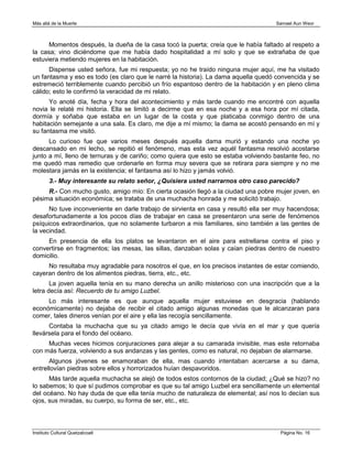 Más allá de la Muerte                                                               Samael Aun Weor



      Momentos después, la dueña de la casa tocó la puerta; creía que le había faltado al respeto a
la casa; vino diciéndome que me había dado hospitalidad a mí solo y que se extrañaba de que
estuviera metiendo mujeres en la habitación.
      Dispense usted señora, fue mi respuesta; yo no he traído ninguna mujer aquí, me ha visitado
un fantasma y eso es todo (es claro que le narré la historia). La dama aquella quedó convencida y se
estremeció terriblemente cuando percibió un frío espantoso dentro de la habitación y en pleno clima
cálido; esto le confirmó la veracidad de mi relato.
      Yo anoté día, fecha y hora del acontecimiento y más tarde cuando me encontré con aquella
novia le relaté mi historia. Ella se limitó a decirme que en esa noche y a esa hora por mí citada,
dormía y soñaba que estaba en un lugar de la costa y que platicaba conmigo dentro de una
habitación semejante a una sala. Es claro, me dije a mí mismo; la dama se acostó pensando en mí y
su fantasma me visitó.
      Lo curioso fue que varios meses después aquella dama murió y estando una noche yo
descansado en mi lecho, se repitió el fenómeno, mas esta vez aquél fantasma resolvió acostarse
junto a mí, lleno de ternuras y de cariño; como quiera que esto se estaba volviendo bastante feo, no
me quedó mas remedio que ordenarle en forma muy severa que se retirara para siempre y no me
molestara jamás en la existencia; el fantasma así lo hizo y jamás volvió.
        3.- Muy interesante su relato señor, ¿Quisiera usted narrarnos otro caso parecido?
     R.- Con mucho gusto, amigo mío: En cierta ocasión llegó a la ciudad una pobre mujer joven, en
pésima situación económica; se trataba de una muchacha honrada y me solicitó trabajo.
      No tuve inconveniente en darle trabajo de sirvienta en casa y resultó ella ser muy hacendosa;
desafortunadamente a los pocos días de trabajar en casa se presentaron una serie de fenómenos
psíquicos extraordinarios, que no solamente turbaron a mis familiares, sino también a las gentes de
la vecindad.
     En presencia de ella los platos se levantaron en el aire para estrellarse contra el piso y
convertirse en fragmentos; las mesas, las sillas, danzaban solas y caían piedras dentro de nuestro
domicilio.
     No resultaba muy agradable para nosotros el que, en los precisos instantes de estar comiendo,
cayeran dentro de los alimentos piedras, tierra, etc., etc.
       La joven aquella tenía en su mano derecha un anillo misterioso con una inscripción que a la
letra decía así: Recuerdo de tu amigo Luzbel.
     Lo más interesante es que aunque aquella mujer estuviese en desgracia (hablando
económicamente) no dejaba de recibir el citado amigo algunas monedas que le alcanzaran para
comer, tales dineros venían por el aire y ella las recogía sencillamente.
      Contaba la muchacha que su ya citado amigo le decía que vivía en el mar y que quería
llevársela para el fondo del océano.
     Muchas veces hicimos conjuraciones para alejar a su camarada invisible, mas este retornaba
con más fuerza, volviendo a sus andanzas y las gentes, como es natural, no dejaban de alarmarse.
      Algunos jóvenes se enamoraban de ella, mas cuando intentaban acercarse a su dama,
entrellovían piedras sobre ellos y horrorizados huían despavoridos.
      Más tarde aquella muchacha se alejó de todos estos contornos de la ciudad; ¿Qué se hizo? no
lo sabemos; lo que sí pudimos comprobar es que su tal amigo Luzbel era sencillamente un elemental
del océano. No hay duda de que ella tenía mucho de naturaleza de elemental; así nos lo decían sus
ojos, sus miradas, su cuerpo, su forma de ser, etc., etc.



Instituto Cultural Quetzalcoatl                                                       Página No. 16
 