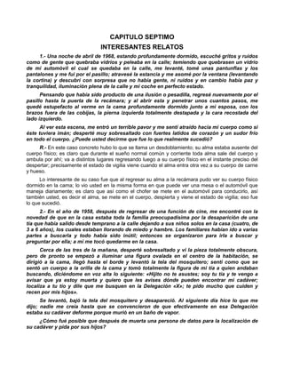 CAPITULO SEPTIMO
                                INTERESANTES RELATOS
     1.- Una noche de abril de 1968, estando profundamente dormido, escuché gritos y ruidos
como de gente que quebraba vidrios y peleaba en la calle; temiendo que quebrasen un vidrio
de mi automóvil el cual se quedaba en la calle, me levanté, tomé unas pantunflas y los
pantalones y me fui por el pasillo; atravesé la estancia y me asomé por la ventana (levantando
la cortina) y descubrí con sorpresa que no había gente, ni ruidos y en cambio había paz y
tranquilidad, iluminación plena de la calle y mi coche en perfecto estado.
      Pensando que había sido producto de una ilusión o pesadilla, regresé nuevamente por el
pasillo hasta la puerta de la recámara; y al abrir esta y penetrar unos cuantos pasos, me
quedé estupefacto al verme en la cama profundamente dormido junto a mi esposa, con los
brazos fuera de las cobijas, la pierna izquierda totalmente destapada y la cara recostada del
lado izquierdo.
      Al ver esta escena, me entró un terrible pavor y me sentí atraído hacia mi cuerpo como si
éste tuviera imán; desperté muy sobresaltado con fuertes latidos de corazón y un sudor frío
en todo el cuerpo. ¿Puede usted decirme que fue lo que realmente sucedió?
     R.- En este caso concreto hubo lo que se llama un desdoblamiento; su alma estaba ausente del
cuerpo físico; es claro que durante el sueño normal común y corriente toda alma sale del cuerpo y
ambula por ahí; va a distintos lugares regresando luego a su cuerpo físico en el instante preciso del
despertar; precisamente el estado de vigilia viene cuando el alma entra otra vez a su cuerpo de carne
y hueso.
      Lo interesante de su caso fue que al regresar su alma a la recámara pudo ver su cuerpo físico
dormido en la cama; lo vio usted en la misma forma en que puede ver una mesa o el automóvil que
maneja diariamente; es claro que así como el chofer se mete en el automóvil para conducirlo, así
también usted, es decir el alma, se mete en el cuerpo, despierta y viene el estado de vigilia; eso fue
lo que sucedió.
      2.- En el año de 1958, después de regresar de una función de cine, me encontré con la
novedad de que en la casa estaba toda la familia preocupadísima por la desaparición de una
tía que había salido desde temprano a la calle dejando a sus niños solos en la casa (cuatro, de
3 a 6 años), los cuales estaban llorando de miedo y hambre. Los familiares habían ido a varias
partes a buscarla y todo había sido inútil; entonces se organizaron para irla a buscar y
preguntar por ella; a mí me tocó quedarme en la casa.
      Cerca de las tres de la mañana, desperté sobresaltado y vi la pieza totalmente obscura,
pero de pronto se empezó a iluminar una figura ovalada en el centro de la habitación, se
dirigió a la cama, llegó hasta el borde y levantó la tela del mosquitero; sentí como que se
sentó un cuerpo a la orilla de la cama y tomó totalmente la figura de mi tía a quien andaban
buscando, diciéndome en voz alta lo siguiente: «Hijito no te asustes; soy tu tía y te vengo a
avisar que ya estoy muerta y quiero que les avises dónde pueden encontrar mi cadáver;
localiza a tu tío y dile que me busquen en la Delegación «X»; te pido mucho que cuiden y
recen por mis hijos».
      Se levantó, bajó la tela del mosquitero y desapareció. Al siguiente día hice lo que me
dijo; nadie me creía hasta que se convencieron de que efectivamente en esa Delegación
estaba su cadáver deforme porque murió en un baño de vapor.
     ¿Cómo fué posible que después de muerta una persona de datos para la localización de
su cadáver y pida por sus hijos?
 