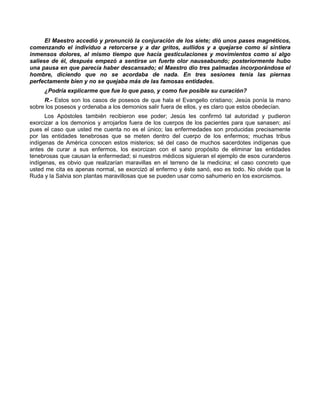 El Maestro accedió y pronunció la conjuración de los siete; dió unos pases magnéticos,
comenzando el individuo a retorcerse y a dar gritos, aullidos y a quejarse como si sintiera
inmensos dolores, al mismo tiempo que hacía gesticulaciones y movimientos como si algo
saliese de él, después empezó a sentirse un fuerte olor nauseabundo; posteriormente hubo
una pausa en que parecía haber descansado; el Maestro dio tres palmadas incorporándose el
hombre, diciendo que no se acordaba de nada. En tres sesiones tenía las piernas
perfectamente bien y no se quejaba más de las famosas entidades.
     ¿Podría explicarme que fue lo que paso, y como fue posible su curación?
     R.- Estos son los casos de posesos de que hala el Evangelio cristiano; Jesús ponía la mano
sobre los posesos y ordenaba a los demonios salir fuera de ellos, y es claro que estos obedecían.
      Los Apóstoles también recibieron ese poder; Jesús les confirmó tal autoridad y pudieron
exorcizar a los demonios y arrojarlos fuera de los cuerpos de los pacientes para que sanasen; así
pues el caso que usted me cuenta no es el único; las enfermedades son producidas precisamente
por las entidades tenebrosas que se meten dentro del cuerpo de los enfermos; muchas tribus
indígenas de América conocen estos misterios; sé del caso de muchos sacerdotes indígenas que
antes de curar a sus enfermos, los exorcizan con el sano propósito de eliminar las entidades
tenebrosas que causan la enfermedad; si nuestros médicos siguieran el ejemplo de esos curanderos
indígenas, es obvio que realizarían maravillas en el terreno de la medicina; el caso concreto que
usted me cita es apenas normal, se exorcizó al enfermo y éste sanó, eso es todo. No olvide que la
Ruda y la Salvia son plantas maravillosas que se pueden usar como sahumerio en los exorcismos.
 