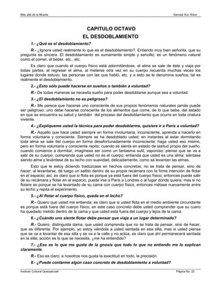 Más allá de la Muerte                                                                    Samael Aun Weor




                                        CAPITULO OCTAVO
                                      EL DESDOBLAMIENTO
        1.- ¿Qué es el desdoblamiento?
     R.- ¿Ignora usted realmente lo que es el desdoblamiento?. Entiendo muy bien señorita, que su
pregunta es sincera. El desdoblamiento es sumamente simple y sencillo; es un fenómeno natural
como el comer, el beber, etc., etc.
      Es claro que cuando el cuerpo físico está adormitándose, el alma se sale de éste y viaja por
todas partes; al regresar el alma, al meterse otra vez en su cuerpo recuerda muchas veces los
lugares donde estuvo, las personas con las que habló, etc. y a esto se le denomina sueños; tal es
realmente el desdoblamiento.
        2.- ¿Esto sólo puede hacerse en sueños o también a voluntad?
        R.- De todas maneras se necesita sueño para poder desdoblarse aunque sea a voluntad.
        3.- ¿El desdoblamiento no es peligroso?
      R.- Me parece que hacerse uno consciente de sus propios fenómenos naturales jamás puede
ser peligroso; uno debe hacerse consciente de los alimentos que come, de lo que bebe, del estado
en que se encuentra su salud y también del proceso del desdoblamiento que ocurre en toda criatura
viviente.
        4.- ¿Explíqueme usted la técnica para poder desdoblarme, quisiera ir a París a voluntad?
       R.- Aquello que hace usted siempre en forma involuntaria, inconsciente, aprenda a hacerlo en
forma voluntaria y consciente. Siempre se ha desdoblado usted; en instantes al estar dormitando
toda alma se sale del cuerpo en forma desafortunadamente inconsciente; haga usted eso mismo,
pero en forma voluntaria y consciente repito; cuando se sienta en estado de lasitud propio del sueño,
cuando comience a dormitar, imagínese ser como un fantasma sutil, vaporoso; piense que se va a
salir de su cuerpo; comprenda que usted no es el cuerpo; entienda que usted es una alma; siéntase
siendo alma y levántese de su lecho con suavidad, delicadamente, como se levantan las almas.
       Esto que le estoy diciendo tradúzcase en hechos concretos; no se trata de pensar, sino de
hacer; al levantarse, dé luego un saltito dentro de su propia recámara con la firme intención de flotar
en el espacio; así, es claro que si flota es porque ya está fuera del cuerpo físico; entonces puede salir
de su recámara y flotar en el espacio; puede irse a París a Londres o al lugar donde quiera; mas si no
flotare es porque se ha levantado de su cama con cuerpo físico, entonces métase nuevamente entre
su lecho y repita el experimento.
        5.- ¿Al flotar el cuerpo físico, queda en el lecho?
     R.- Quiero que usted me entienda; es claro que si usted flota en el medio ambiente circundante
es porque está fuera del cuerpo físico; en este caso concreto debe usted comprender que su cuero
ha quedado metido dentro de la cama y que usted está fuera del cuerpo y lejos de la cama.
        6.- ¿Cuándo uno siente flotar debe pensar que viaja a un lugar determinado?
      R.- Quiero, distinguida dama, que usted comprenda que no se trata de pensar, sino de hacer,
que es diferente. Por ejemplo, yo estoy viéndola a usted sentada en esa silla, mas si usted piensa
que se va a levantar de esa silla y se va a la calle y no actúa, es claro que ahí permanecerá sentada
en la silla; acción es lo que se necesita, ¿me ha entendido?
     7.- ¿Eso es lo que me gusta de la gnosis que todo lo que no entiendo me lo explican
claramente.
        R.- Eso es claro; a nosotros nos gusta la exactitud en todo, la precisión.
        8.- ¿Puede contarme algún caso concreto de desdoblamiento a voluntad?

Instituto Cultural Quetzalcoatl                                                           Página No. 22
 
