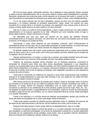 R.- Con el mayor placer, distinguida señorita, voy a relatarle un caso personal. Quiero contarle
a usted mi primer desdoblamiento; era yo muy joven todavía cuando resolví desdoblarme a voluntad.
Recuerdo claramente que entonces puse mucha atención en el proceso del sueño y cuando ya me
sentí dormitando en ese estado de transición que existe entre vigilia y sueño, actué inteligentemente.
     Yo no me puse a pensar que me iba a desdoblar, porque es obvio que me hubiera quedado
pensando y no hubiera realizado el anhelado experimento; repito; actué, me levanté con gran
suavidad de mi propio lecho y al hacerlo se produjo una separación muy natural entre el alma y el
cuerpo; el alma quedó afuera y el cuero quedó en la cama dormido.
     Salí de mi casa a la calle en forma espontánea y clara y luego caminé por una calle solitaria.
deteniéndome en la esquina siguiente de la calle, reflexioné por unos instantes sobre el lugar a
donde debía dirigirme, resolví marcharme a Europa.
     Es ostensible que tuve que viajar por encima de las aguas del Atlántico flotando
maravillosamente en el espacio luminoso; me sentí lleno de una dicha inconcebible para los seres
humanos y al fin llegué a la ciudad de París.
      Caminando o mejor dicho flotando en esa atmósfera luminosa, sentí instintivamente la
necesidad de entrar en una casa. No me pesa haber penetrado en cierta mansión; lo curioso del caso
fue el encuentro con un iniciado que había conocido en antiguas reencarnaciones.
      El también estaba fuera del cuerpo; pude evidenciar ciertamente que su cuerpo yacía dormido
entre la cama; junto a él ví a una mujer y dos niños que también dormían; entendí que se trataba de
su esposa y de sus dos hijos.
     Salude cariñosamente a mi amigo y al alma de su esposa, que estaba también fuera del cuero;
no está demás decir que como los niños aquellos dormían, sus almas estaban afuera.
       Trataron de asustarse aquellas almas infantiles con mi inusitada presencia; comprendí la
necesidad de retirarme para evitar que tales almas espantadas regresaran a sus respectivos
cuerpos; es incuestionable que si esto hubiera sucedido, los niños hubieran llorado entre la cama y el
llanto habría despertado a mi amigo y a su esposa; entonces el diálogo se habría suspendido; tanto
el alma de mi amigo como la de su esposa se hubieran visto obligadas a penetrar en sus respectivos
cuerpos de carne y hueso.
     Todo esto lo comprendí en milésimos de segundo y para evitar precisamente este problema,
propuse a mi amigo abandonar la casa para salir conmigo a dar una vuelta por las calles de París;
grande fue mi alegría cuando el aceptó.
      Nos fuimos juntos por las afueras de aquella gran ciudad y hasta le aconsejé volver al camino
es entrando en la senda de la luz; por último le propuse visitar un templo maravilloso que existe en
Alemania; mi amigo declinó tal invitación diciéndome que no podía hacer eso porque debía
concentrar su atención en los problemas de la vida práctica, puesto que tenía mujer, hijos, etc., etc.,
me despedí de aquél iniciado y suspendiéndome en la atmósfera, pasé por encima de unas grandes
murallas y luego me fui por una carretera, por un camino serpentino lleno de curvas, hasta que llegué
a un templo maravilloso.
     Frente a tal santuario vi a muchas almas de distintas nacionalidades; gentes que durante las
horas del sueño se escapaban de su cuero para llegar hasta el santuario.
      Todas esas gentes reunidas en distintos grupos platicaban entre sí; hablaban del cosmos, de
las leyes de las reencarnaciones y del Karma, de los misterios de la vida y de la muerte, etc.
     Busqué entre tales grupos a cierto amigo hábil en el desdoblamiento, más no lo hallé.
      Entonces me acerqué hasta el umbral del templo y ví un jardín exquisito con flores deliciosas
que exhalaban un perfume embriagador, en el fondo se destacaba la silueta de un templo espléndido
iluminado por los esplendores de las estrellas; quise entrar, mas el guardián intervino diciéndome:
Este es el templo de la sabiduría; retírate, todavía no es tiempo.
 