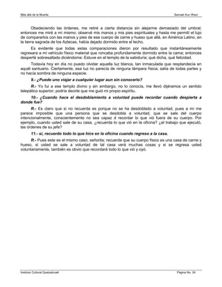 Más allá de la Muerte                                                                Samael Aun Weor



       Obedeciendo las órdenes, me retiré a cierta distancia sin alejarme demasiado del umbral;
entonces me miré a mí mismo; observé mis manos y mis pies espirituales y hasta me permití el lujo
de compararlos con las manos y pies de ese cuerpo de carne y hueso que allá, en América Latino, en
la tierra sagrada de los Aztecas, había dejado dormido entre el lecho.
     Es evidente que todas estas comparaciones dieron por resultado que instantáneamente
regresara a mi vehículo físico material que roncaba profundamente dormido entre la cama; entonces
desperté sobresaltado diciéndome: Estuve en el templo de la sabiduría; qué dicha, qué felicidad.
     Todavía hoy en día no puedo olvidar aquella luz blanca, tan inmaculada que resplandecía en
aquél santuario. Ciertamente, esa luz no parecía de ninguna lámpara física; salía de todas partes y
no hacía sombra de ninguna especie.
        9.- ¿Puede uno viajar a cualquier lugar aun sin conocerlo?
      R.- Yo fui a ese templo divino y sin embargo, no lo conocía, me llevó dijéramos un sentido
telepático superior; podría decirle que me guió mi propio espíritu.
    10.- ¿Cuando hace el desdoblamiento a voluntad puede recordar cuando despierta a
donde fue?
      R.- Es claro que si no recuerda es porque no se ha desdoblado a voluntad, pues a mí me
parece imposible que una persona que se desdobla a voluntad, que se sale del cuerpo
intencionalmente, conscientemente no sea capaz d recordar lo que vió fuera de su cuerpo. Por
ejemplo, cuando usted sale de su casa, ¿recuerda lo que vió en la oficina? ¿el trabajo que ejecutó,
las órdenes de su jefe?
        11.- sí, recuerdo todo lo que hice en la oficina cuando regreso a la casa.
      R.- Pues este es el mismo caso, señorita; recuerde que su cuerpo físico es una casa de carne y
hueso, si usted se sale a voluntad de tal casa verá muchas cosas y si se regresa usted
voluntariamente, también es obvio que recordará todo lo que vió y oyó.




Instituto Cultural Quetzalcoatl                                                       Página No. 24
 