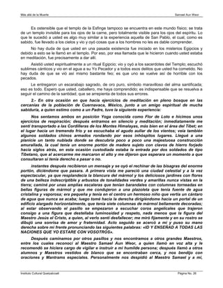 Más allá de la Muerte                                                                   Samael Aun Weor



      Es ostensible que el templo de la Esfinge tampoco se encuentra en este mundo físico; se trata
de un templo invisible para los ojos de la carne, pero totalmente visible para los ojos del espíritu. Lo
que le sucedió a usted es algo muy similar a la experiencia aquella de San Pablo, el cual, como es
sabido, fue llevado a los cielos y vio y oyó cosas que a los hombres no les es dable comprender.
     No hay duda de que usted en una pasada existencia fue iniciado en los misterios Egipcios y
debido a esto se le llamó en el templo. Por eso, por esa llamada que le hicieron cuando usted estaba
en meditación, fue precisamente a dar allí.
      Asistió usted espiritualmente a un ritual Egipcio; vio y oyó a los sacerdotes del Templo; escuchó
sublimes cánticos y vio en el agua a su Yo Pecador y a todos esos delitos que usted ha cometido. No
hay duda de que se vió así mismo bastante feo; es que uno se vuelve así de horrible con los
pecados.
      Le entregaron un escarabajo sagrado, de oro puro, símbolo maravilloso del alma santificada;
eso es todo. Espero que usted, caballero, me haya comprendido; es indispensable que se resuelva a
seguir el camino de la santidad; que se arrepienta de todos sus errores.
     2.- En otra ocasión en que hacía ejercicios de meditación en pleno bosque en las
cercanías de la población de Cuernavaca, México, junto a un amigo espiritual de mucha
sabiduría, a quien estimo como a un Padre, tuve la siguiente experiencia:
      Nos sentamos ambos en posición Yoga conocida como Flor de Loto e hicimos unos
ejercicios de respiración; después entramos en silencio y meditación; inmediatamente me
sentí transportado a las Cordilleras de los Montes Himalayas, más bien en el área del Tíbet; en
el lugar hacia un tremendo frío y se escuchaba el agudo aullar de los vientos; veía también
algunos soldados chinos armados rondando por esos inhóspitos lugares. Llegué a una
planicie un tanto nublada donde se descubría poco a poco una majestuosa construcción
amurallada, la cual tenía un enorme portón de madera sujeto con clavos de hierro forjado
hacía siglos atrás, en esta ocasión custodiada estaba la entrada por dos soldados de tipo
Tibetano, que al acercarme me marcaron el alto y me dijeron que esperara un momento a que
consultaran si tenía derecho a pasar o no.
      instantes después recibieron un mensaje y se oyó el rechinar de las bisagras del enorme
portón, diciéndome que pasara. A primera vista me pareció una ciudad celestial y a la vez
espectacular, ya que resplandecía la blancura del mármol y los deliciosos jardines con flores
de una belleza indescriptible y arbustos de tonalidades verdes y amarillas nunca vistas en la
tierra; caminé por unas amplias escaleras que tenían barandales con columnas torneadas en
bellas figuras de mármol y que me condujeron a una plazoleta que tenía fuente de agua
cristalina y vaporosa; era pequeña y tenía en el centro un hermoso niño que vertía un cántaro
de agua que nunca se acaba; luego tomé hacia la derecha dirigiéndome hacia un portal de un
edificio alargado horizontalmente, que tenía siete columnas de mármol bellamente decoradas;
al estar observando el pasillo se empezaron a escuchar coros angelicales que trajeron
consigo a una figura que destellaba luminosidad y respeto, nada menos que la figura del
Maestro Jesús el Cristo, a quien, al verlo sentí desfallecer; me miró fijamente y en su rostro se
dibujó una sonrisa de amor y fraternidad. Acto seguido se acercó a mí y puso su mano
derecha sobre mi frente pronunciando las siguientes palabras: «ID Y ENSEÑAD A TODAS LAS
NACIONES QUE YO ESTARE CON VOSOTROS».
     Después caminamos por otros pasillos y nos encontramos a otros grandes Maestros,
entre los cuales reconocí al Maestro Samael Aun Weor, a quien llamó en voz alta y le
recomendó se hiciera cargo de vigilar e instruir a mi humilde persona; después llamó a otros
alumnos y Maestros vestidos de blanco que se encontraban cerca, y nos bendijo con
oraciones y Mantrams especiales. Personalmente nos despidió al Maestro Samael y a mí,


Instituto Cultural Quetzalcoatl                                                          Página No. 26
 