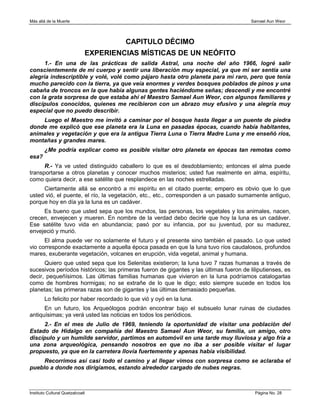 Más allá de la Muerte                                                                   Samael Aun Weor




                                        CAPITULO DÉCIMO
                              EXPERIENCIAS MÍSTICAS DE UN NEÓFITO
      1.- En una de las prácticas de salida Astral, una noche del año 1966, logré salir
conscientemente de mi cuerpo y sentir una liberación muy especial, ya que mi ser sentía una
alegría indescriptible y volé, volé como pájaro hasta otro planeta para mi raro, pero que tenía
mucho parecido con la tierra, ya que veía enormes y verdes bosques poblados de pinos y una
cabaña de troncos en la que había algunas gentes haciéndome señas; descendí y me encontré
con la grata sorpresa de que estaba ahí el Maestro Samael Aun Weor, con algunos familiares y
discípulos conocidos, quienes me recibieron con un abrazo muy efusivo y una alegría muy
especial que no puedo describir.
    Luego el Maestro me invitó a caminar por el bosque hasta llegar a un puente de piedra
donde me explicó que ese planeta era la Luna en pasadas épocas, cuando había habitantes,
animales y vegetación y que era la antigua Tierra Luna o Tierra Madre Luna y me enseñó ríos,
montañas y grandes mares.
        ¿Me podría explicar como es posible visitar otro planeta en épocas tan remotas como
esa?
      R.- Ya ve usted distinguido caballero lo que es el desdoblamiento; entonces el alma puede
transportarse a otros planetas y conocer muchos misterios; usted fue realmente en alma, espíritu,
como quiera decir, a ese satélite que resplandece en las noches estrelladas.
     Ciertamente allá se encontró a mi espíritu en el citado puente; empero es obvio que lo que
usted vió, el puente, el río, la vegetación, etc., etc., corresponden a un pasado sumamente antiguo,
porque hoy en día ya la luna es un cadáver.
     Es bueno que usted sepa que los mundos, las personas, los vegetales y los animales, nacen,
crecen, envejecen y mueren. En nombre de la verdad debo decirle que hoy la luna es un cadáver.
Ese satélite tuvo vida en abundancia; pasó por su infancia, por su juventud, por su madurez,
envejeció y murió.
      El alma puede ver no solamente el futuro y el presente sino también el pasado. Lo que usted
vio corresponde exactamente a aquella época pasada en que la luna tuvo ríos caudalosos, profundos
mares, exuberante vegetación, volcanes en erupción, vida vegetal, animal y humana.
      Quiero que usted sepa que los Selenitas existieron; la luna tuvo 7 razas humanas a través de
sucesivos períodos históricos; las primeras fueron de gigantes y las últimas fueron de liliputienses, es
decir, pequeñísimos. Las últimas familias humanas que vivieron en la luna podríamos catalogarlas
como de hombres hormigas; no se extrañe de lo que le digo; esto siempre sucede en todos los
planetas; las primeras razas son de gigantes y las últimas demasiado pequeñas.
        Lo felicito por haber recordado lo que vió y oyó en la luna.
      En un futuro, los Arqueólogos podrán encontrar bajo el subsuelo lunar ruinas de ciudades
antiquísimas; ya verá usted las noticias en todos los periódicos.
     2.- En el mes de Julio de 1969, teniendo la oportunidad de visitar una población del
Estado de Hidalgo en compañía del Maestro Samael Aun Weor, su familia, un amigo, otro
discípulo y un humilde servidor, partimos en automóvil en una tarde muy lluviosa y algo fría a
una zona arqueológica, pensando nosotros en que no iba a ser posible visitar el lugar
propuesto, ya que en la carretera llovía fuertemente y apenas había visibilidad.
     Recorrimos así casi todo el camino y al llegar vimos con sorpresa como se aclaraba el
pueblo a donde nos dirigíamos, estando alrededor cargado de nubes negras.



Instituto Cultural Quetzalcoatl                                                          Página No. 28
 