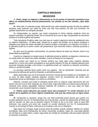 CAPITULO ONCEAVO
                                          NEGOCIOS
       1.- Señor, tengo un negocio y últimamente se me ha puesto la situación económica muy
difícil; mi establecimiento marcha pésimamente; los clientes se me han retirado. ¿Que debo
hacer?
     R.- Ante todo, mi estimado amigo, debo decirle que usted necesita guardar 40 días de castidad
absoluta, pues entiendo que usted ha vivido una vida muy profana, ha sido muy fornicario, ha
gastado torpemente sus energías sexuales.
      Es indispensable, es urgente, que usted comprenda la íntima relación existente entre los
órganos sexuales y la glándula pineal. No se sorprenda de lo que le digo; tal glandulita se encuentra
situada en la parte superior del cerebro.
      Todo estudiante Gnóstico sabe muy bien que en nuestro organismo tenemos establecido todo
un sistema inalámbrico. El plexo solar, situado en la región del ombligo, es la antena receptora o
telepática que capta las ondas mentales de nuestros amigos y enemigos y los trasmite a la mente, y
la glándula pineal es el centro emisor del pensamiento que transmite ondas a distintas personas y
lugares.
     Es claro que los grandes comerciantes, los grandes líderes de todos los tiempos, tienen muy
desarrollada esa glándula.
     Cuando se malgasta la energía sexual, la glándula pineal se debilita, se degenera; entonces ya
no puede emitir con fuerza las ondas mentales, y viene el fracaso en los negocios.
     Como quiera que usted es un hombre profano que nada sabe sobre nuestros estudios
esotéricos, lo único que puedo aconsejarle es que guarde siquiera 40 días de castidad absoluta para
acumular energías sexuales y dar fuerza a su glándula pineal; así mejorará su situación económica;
habrá un cambio favorable.
    Le aconsejo además llevar azufre entre sus zapatos. ¡No se sorprenda!; recuerde que las
emanaciones etéricas del azufre le limpiarán su atmósfera personal.
     Debe usted saber que con la fornicación se forman muchas larvas invisibles en su alrededor, en
su aura; de ellas existen variadas especies, empero como las emanaciones del azufre esas
asqueantes larvas se desintegran y se aclara su atmósfera.
      Además, conviene que limpie el ambiente donde tiene su negocio; haga sahumerios ahí con
azufre; esto por unos 9 días; después, por otros 9 días, haga sahumerios con azúcar para endulzar el
ambiente para hacerlo agradable. Estamos hablando de ocultismo y creo que usted me debe
comprender, pues necesita mejorar su negocio.
      2.- Podría usted indicarme que puedo hacer para prosperar? Yo vendo artículos en el
interior de la república sin tener negocio establecido, solo que hay meses que no logro cobrar
nada.
     R.- Comprendo su situación, amigo mío; con toda sinceridad quiero decirle que cuando uno
cumple realmente con los 10 mandamientos de la ley de Dios, cuando ora diariamente al Padre que
está en secreto, es claro que la situación mejora. El Padre le da a uno todo; nada le hace falta
entonces; mas cuando uno anda mal, cuando no cumple realmente con los 10 mandamientos,
cuando no se entrega al Padre, entonces él se ausenta y cae uno en desgracia.
      Siga usted mis consejos; haga muchas obras de caridad, guarde castidad, báñese con yerbas
aromáticas, tales como hierbabuena de menta, manzanilla, eucalipto, nogal, etc. ¡use estas plantas
por 40 días en su baño diario y repito, haga obras de caridad por toneladas; sólo así puede mejorarle
su situación económica.
 