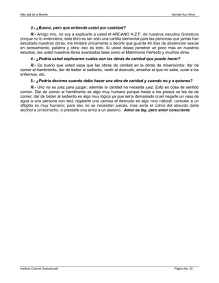 Más allá de la Muerte                                                                 Samael Aun Weor



        3.- ¿Bueno, pero que entiende usted por castidad?
      R.- Amigo mío, no voy a explicarle a usted el ARCANO A.Z.F. de nuestros estudios Gnósticos
porque no lo entendería; este libro es tan sólo una cartilla elemental para las personas que jamás han
estudiado nuestras obras; me limitaré únicamente a decirle que guarde 40 días de abstención sexual
en pensamiento, palabra y obra; eso es todo. Si usted desea penetrar un poco más en nuestros
estudios, lea usted nuestros libros avanzados tales como el Matrimonio Perfecto y muchos otros.
        4.- ¿Podría usted explicarme cuales son las obras de caridad que puedo hacer?
     R.- Es bueno que usted sepa que las obras de caridad en la obras de misericordia: dar de
comer al hambriento, dar de beber al sediento, vestir al desnudo, enseñar al que no sabe, curar a los
enfermos, etc.
        5.- ¿Podría decirme cuando debo hacer una obra de caridad y cuando no y a quienes?
       R.- Uno no es juez para juzgar; además la caridad no necesita juez. Esto es cosa de sentido
común. Dar de comer al hambriento es algo muy humano porque hasta a los presos se les da de
comer; dar de beber al sediento es algo muy lógico ya que sería demasiado cruel negarle un vaso de
agua a una persona con sed; regalarle una camisa al desnudo es algo muy natural; consolar a un
afligido es muy humano; para eso no se necesitan jueces, mas sería el colmo del absurdo darle
alcohol a un borracho, o prestarle una arma a un asesino. Amor es ley, pero amor consciente.




Instituto Cultural Quetzalcoatl                                                         Página No. 32
 