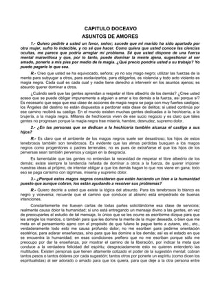 CAPITULO DOCEAVO
                                  ASUNTOS DE AMORES
     1.- Quiero pedirle a usted un favor, señor; sucede que mi marido ha sido apartado por
otra mujer, sufro lo indecible, y no sé que hacer. Como quiera que usted conoce las ciencias
ocultas, me parece que podría arreglar mi problema. Sé que usted dispone de una fuerza
mental maravillosa y que, por lo tanto, puede dominar la mente ajena, sugestionar al ser
amado, ponerlo a mis pies por medio de la magia. ¿Qué precio pondría usted a su trabajo? Yo
puedo pagarle lo que sea.
     R.- Creo que usted se ha equivocado, señora; yo no soy mago negro; utilizar las fuerzas de la
mente para subyugar a otros, para esclavizarlos, para obligarlos, es violencia y todo acto violento es
magia negra. Cada cual es cada cual y nadie tiene derecho a intervenir en los asuntos ajenos; es
absurdo querer dominar a otros.
      ¿Cuándo será que las gentes aprendan a respetar el libre albedrío de los demás? ¿Cree usted
acaso que se puede obligar impunemente a alguien a amar a los demás a la fuerza, así porque sí?
Es necesario que sepa que esa clase de acciones de magia negra se paga con muy fuertes castigos;
los Ángeles del destino no están dispuestos a perdonar esta clase de delitos; si usted continúa por
ese camino recibirá su castigo. En el mundo existen muchas gentes dedicadas a la hechicería, a la
brujería, a la magia negra. Millares de hechiceros viven de ese sucio negocio y es claro que tales
gentes no progresan porque la magia negra trae miseria, hambre, desnudez, supremo dolor.
     2.- ¿En las personas que se dedican a la hechicería también alcanza el castigo a sus
hijos?
     R.- Es claro que el ambiente de los magos negros suele ser desastroso; los hijos de estos
tenebrosos también son tenebrosos. Es evidente que las almas perdidas busquen a los magos
negros como progenitores o padres terrenales; no es pues de extrañarse el que los hijos de los
perversas sean también perversos y caigan en la desgracia.
     Es lamentable que las gentes no entiendan la necesidad de respetar el libre albedrío de los
demás; existe siempre la tendencia nefasta de dominar a otros a la fuerza, de querer imponer
nuestras ideas al prójimo, de intentar obligar a que los demás hagan lo que nos viene en gana; todo
eso se paga carísimo con lágrimas, miseria y supremo dolor.
     3.- ¿Porqué estos magos negros consideran que están haciendo un bien a la humanidad
puesto que aunque cobran, los están ayudando a resolver sus problemas?
      R.- Quiero decirle a usted que existe la lógica del absurdo. Para los tenebrosos lo blanco es
negro y viceversa; recuerde que el camino que conduce al abismo está empedrado de buenas
intenciones.
       Constantemente me llueven cartas de todas partes solicitándome esa clase de servicios;
realmente causa dolor la humanidad; si uno está entregando un mensaje divino a las gentes, en vez
de preocuparles el estudio de tal mensaje, lo único que se les ocurre es escribirme dizque para que
les arregle los maridos, o también para que les domine la mente de la mujer deseada, o bien que me
meta en el pensamiento ajeno con el propósito de que fulano le pague tanto a zutano, etc., etc.,
verdaderamente todo esto me causa profundo dolor; no me escriben para pedirme orientación
esotérica, para aclarar enseñanzas, sino para que les domine a los demás; así es el estado en que
se encuentra la humanidad; en esas condiciones prefiero que no me escriban porque sólo me
preocupo por dar la enseñanza, por mostrar el camino de la liberación, por indicar la meta que
conduce a la verdadera felicidad del espíritu; desgraciadamente esto no quieren entenderlo las
multitudes. Existen personas que tienen altamente cotizado el poder de la sugestión mental; cobran
tantos pesos o tantos dólares por cada sugestión; tantos otros por ponerle un espíritu (como dicen los
espiritualistas) al ser adorado o amado para que los quiera, para que deje a la otra persona entre
 