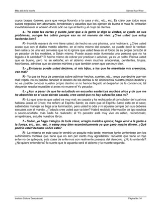 Más allá de la Muerte                                                                 Samael Aun Weor



cuyos brazos duerme, para que venga llorando a la casa y etc., etc., etc. Es claro que todos esos
sucios negocios son abismales, tenebrosos y aquellos que los ejercen de buena o mala fe, entrarán
inevitablemente al abismo donde sólo se oye el llanto y el crujir de dientes.
     4.- Yo echo las cartas y puedo jurar que a la gente le digo la verdad, le ayudo en sus
problemas, aunque les cobro porque esa es mi manera de vivir. ¿Cree usted que estoy
haciendo bien?
      R.- Horrible manera de vivir tiene usted; de hecho es una pitonisa, una hechicera. ¿Cree usted
acaso que con el diablo metido adentro, en el reino mismo del corazón, se puede decir la verdad:
bien sabe y de una vez conviene que no lo ignore que usted lleva en el fondo de su propio corazón al
yo pecador de los mortales, a Satán mismo. Puede acaso estar iluminada una persona que no ha
legado a la santidad? El hecho mismo de cobrar por predicar o adivinar, ya es un delito. Piensa usted
que es bueno, pero no se extrañe; en el abismo viven muchos anacoretas, penitentes, brujos,
hechiceros, adivinos que se sienten mártires y que también creen que van muy bien.
     5.- ¿Entonces puede usted decirme, si mis hijos, a los que he enseñado mis creencias,
van mal?
      R.- Ya que se trata de creencias sobre adivinar hechos, suertes, etc., tengo que decirle que van
mal; repito, no es posible conocer el destino de los demás si no conocemos nuestro propio destino y
no es posible conocer nuestro propio destino si no hemos llegado al despertar de la conciencia; tal
despertar resulta imposible si antes no muere el Yo pecador.
     6.- ¿Aun a pesar de que he estudiado en escuelas esotéricas muchos años y de que me
he abstenido en el sexo siendo casada, cree usted que no hay salvación para mí?
      R.- Lo que creo es que usted va muy mal; es casada y ha rechazado al consolador del cual nos
hablara Jesús el Cristo; me refiero al Espíritu Santo; es claro que el Espíritu Santo está en el sexo;
sabiéndolo manejar se llega a la iluminación, pero usted lo odia y ni siquiera cumple con sus deberes
sexuales con el marido. ¿Todavía cree usted que va bien? Habrá recibido información de tipo oculista
o seudo-ocultista, mas nada ha realizado; el Yo pecador está muy vivo en usted, reconózcalo;
arrepiéntase, estudie nuestros libros.
      7.- Señor, yo hago trabajos de toda clase; arreglo maridos ajenos; hago venir a la gente a
la fuerza, etc., etc., etc., y estoy muy bien económicamente ya que gano mucho dinero. ¿Qué
podría usted decirme sobre esto?
      R.- La miseria en este caso le vendrá un poquito más tarde; mientras tanto conténtese con los
sufrimientos morales que tiene que no son por cierto muy agradables; recuerde que tiene un hijo
enfermo de epilepsia; esta clase de enfermos son realmente posesos del demonio. ¿No lo entiende?
¿No quiere entenderlo? la suerte que le aguarda será el abismo y la muerte segunda.




Instituto Cultural Quetzalcoatl                                                         Página No. 34
 