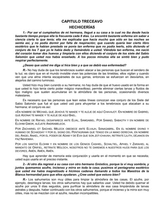 CAPITULO TRECEAVO
                                         HECHICERÍAS
     1.- Por ser el cumpleaños de mi hermana, llegué a su casa a la cual no iba desde hacía
bastante tiempo porque ella la frecuenta cada 8 días. La encontré bastante enferma sin saber a
ciencia cierta lo que tenía; ella me explicaba que hacía mucho que sólo en las noches se
sentía así, y no podía dormir por falta de respiración; que cuando quería leer cierto libro
esotérico que le habían prestado se ponía tan enferma que no podía leerlo, sólo diciendo el
conjuro de los 7 que yo le había dado y llamándolo a usted. Viéndola tan enferma, me nació
del corazón tomar dos huevos y limpiarla con ellos diciendo el conjuro de los siete del Sabio
Salomón que usted nos había enseñado. A los pocos minutos ella se sintió bien y pudo
respirar perfectamente.
     ¿Deseo que usted me diga si hice bien y a que se debió esa enfermedad?
       R.- No hay duda de que los tenebrosos suelen atacar a las personas que buscan el sendero de
la luz; es claro que en el mundo invisible viven las potencias de las tinieblas; ellos vigilan y cuando
ven que una alma intenta escapárseles de sus garras, entonces se esfuerzan en desviarlos, en
alejarlos del camino luminoso.
     Usted hizo muy bien curando a su hermana; no hay duda de que el huevo usado en la forma en
que usted lo hizo tenía cierto poder mágico maravilloso; permite eliminar ciertas larvas y fluidos de
tipo maligno que suelen acumularse en la atmósfera de las personas, ocasionando diversos
malestares.
     Es necesario que las personas que lean estas líneas conozcan ese conjuro de los Siete del
Sabio Salomón que fué el que usted usó para ahuyentar a los tenebrosos que atacaban a su
hermana; el conjuro es así:
«EN NOMBRE DE MICHAEL QUE JEHOVÁ TE MANDE Y TE ALEJE DE AQUÍ CHAVAJOT. EN NOMBRE DE GABRIEL
QUE ADONAÍ TE MANDE Y TE ALEJE DE AQUÍ BAEL.

EN NOMBRE DE RAFAEL DESAPARECE ANTE ELIAL, SAMGABIEL. POR SAMAEL SABAOTH Y EN NOMBRE DE
ELOHIM GIBOR, ALÉJATE ANDRAMELECK.
POR ZACHARIEL ET SACHIEL MELECK OBEDECE ANTE ELVAJH, SANAGABRIL. EN EL NOMBRE DIVINO Y
HUMANO DE SCHADDAY Y POR EL SIGNO DEL PENTAGRAMA QUE TENGO EN LA MANO DERECHA, EN NOMBRE
DEL ANGEL ANAEL, POR EL PODER DE ADAM Y DE EVA QUE SON JOT-CHAVAH, RETÍRATE LILITH, DÉJANOS EN
PAZ NAHEMAH.

POR LOS SANTOS ELOHIM Y EN NOMBRE DE LOS GENIOS CASHIEL, SCHALTIEL, APHIEL Y ZARAHIEL AL
MANDATO DE ORIFIEL, RETÍRATE MOLOCH, NOSOTROS NO TE DAREMOS A NUESTROS HIJOS PARA QUE LOS
DEVORES, AMÉN, AMÉN, AMÉN.

     Hay que aprender de memoria esta conjuración y usarla en el momento en que se necesita;
usted supo usarla en el preciso instante.
     2.- Al otro día regresé a su casa con otro hermano Gnóstico, porque la ví muy sombría, y
juntos quemamos azufre, incienso y mirra en toda la casa; pusimos el pentagrama esotérico
que usted me había magnetizado e hicimos cadenas llamando a todos los Maestros de la
Blanca hermandad para que ellos ayudaran. ¿Cree usted que estuvo bien?
       R.- Los sahumerios son muy útiles para limpiar la atmósfera de las casas. El azufre, por
ejemplo, desintegra larvas; los otros sahumerios hay que saberlos usar. Usted ha debido quemar el
azufre por unos 9 días seguidos, para purificar la atmósfera de esa casa limpiándola de larvas
astrales y después, haber continuado con los otros sahumerios, porque el incienso y la mirra son muy
útiles, mas no se mezclan con el azufre, resultan incompatibles.
 
