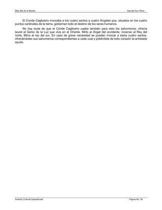 Más allá de la Muerte                                                               Samael Aun Weor



     El Conde Cagliostro invocaba a los cuatro santos a cuatro Ángeles que, situados en los cuatro
puntos cardinales de la tierra, gobiernan todo el destino de los seres humanos.
      No hay duda de que el Conde Cagliostro usaba también para esto los sahumerios; ofrecía
laurel al Genio de la Luz que vive en el Oriente. Mirto al Ángel del occidente, incienso al Rey del
norte, Mirra al rey del sur. En caso de grave necesidad se pueden invocar a estos cuatro santos,
ofreciéndoles sus sahumerios correspondientes a cada cual y pidiéndole de todo corazón la anhelada
ayuda.




Instituto Cultural Quetzalcoatl                                                      Página No. 36
 