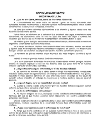 CAPITULO CATORCEAVO
                                     MEDICINA OCULTA
     1.- ¿Qué me dice usted , Maestro, sobre las curaciones a distancia?
      R.- Constantemente me vienen cartas de distintos lugares del mundo solicitando tales
curaciones. Nosotros nos limitamos a la medicina espiritual; indicamos la hora precisa en que pueden
concentrarnos, es decir pensar en nosotros, invocarnos.
    Es claro que nosotros asistimos espiritualmente a los enfermos y algunas veces hasta nos
hacemos visibles delante de ellos.
       Por lo común, los instruimos en el sentido de que enciendan tres fuegos a determinada hora
conveniente; les aconsejamos poner un vaso de agua ante estos tres fuegos o lumbres; les
insistimos que, después de una media hora de concentración en nosotros, beban el agua.
     Es evidente que en esa agua depositamos ciertas substancias que, al ser llevadas al interior del
organismo, suelen realizar curaciones maravillosas.
      En el trabajo de curación cooperan varios maestros tales como Paracelso, Hilarion, San Rafael
y algunos otros. No siempre les indicamos concentración específica en Samael. «Yo tengo mucho
trabajo»; también les señalamos a cualquiera de los otros maestros con el mismo propósito.
      Lo importante es que los enfermos tengan fe porque ésta hace milagros; ya como lo dijo el
Cristo:
     «Tened fe como un grano de mostaza y moveréis montañas».
      La fe es un poder solar maravilloso con el cual se pueden realizar muchos prodigios. Nuestro
sistema de curación espiritual no riñe con los doctores; cada cual puede tener fe en nuestros
métodos y consultar en el mundo a su médico.
     2.- ¿Se puede curar cualquier enfermedad por medio de estos métodos?
      R.- Es claro que los maestros de la ciencia sanan el cuerpo vital medicinándolo y el resultado
más tarde es la curación del organismo físico; sin embargo, hay enfermedades kármicas muy graves,
resultado de malas acciones cometidas en vidas anteriores; cuando el castigo es muy severo la
curación se hace imposible; sin embargo, los maestros de la medicina asisten y tratan de salvar al
paciente.
     3.- ¿se puede llegar a curar sin necesidad de atención médica?
     R.- Cuando le persona no debe un Karma muy grave los maestros de la ciencia pueden curar al
enfermo, aunque éste no consulte a ningún doctor.
     4.- ¿todas las enfermedades son kármicas?
      R.- No hay que exagerar las cosas, distinguida señorita no todas las enfermedades suelen ser
kármicas; por eso es que muchos pacientes sanan rápidamente con nuestros procedimientos
psíquicos o espirituales.
     Empero es conveniente saber que por estos tiempos están apareciendo muchas enfermedades
desconocidas, resultado espantoso de la perversidad humana; tales enfermedades suelen ser
mortales.
     5.- ¿Puede usted decirme si existe la enfermedad del mal de ojo?
      R.- Tengo que decirle a usted que en las ciudades mueren millares de niños a consecuencia
del mal de ojo. Sucede que en los países supercivilizados las gentes no creen en tal enfermedad y
por ello la mortandad aumenta en forma general.
 