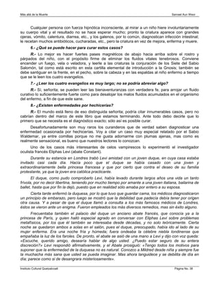 Más allá de la Muerte                                                                    Samael Aun Weor



      Cualquier persona con fuerza hipnótica inconsciente, al mirar a un niño hiere involuntariamente
su cuerpo vital y el resultado no se hace esperar mucho; pronto la criatura aparece con grandes
ojeras, vómito, calentura, diarrea, etc., y los galenos, por lo común, diagnostican infección intestinal;
le recetan muchos antibióticos, cucharadas, etc., pero la criatura en vez de mejora, enferma y muere.
        6.- ¿Qué se puede hacer para curar estos casos?
     R.- Lo mejor es hacer fuertes pases magnéticos de abajo hacia arriba sobre el rostro y
párpados del niño, con el propósito firme de eliminar los fluidos vitales tenebrosos. Conviene
encender un fuego, vela o veladora, y leerle a las criaturas la conjuración de los Siete del Sabio
Salomón, tal como está escrito en esta cartilla elemental de introducción a la Gnosis; también se
debe santiguar en la frente, en el pecho, sobre la cabeza y en las espaldas al niño enfermo a tiempo
que se le leen los cuatro evangelios.
        7.- ¿Leer los cuatro evangelios es muy largo; no se podría abreviar algo?
      R.- Sí, señorita; se pueden leer las bienaventuranzas con verdadera fe, para arrojar un fluido
curativo lo suficientemente fuerte como para desalojar los malos fluidos acumulados en el organismo
del enfermo, a fin de que este sane.
        8.- ¿Existen enfermedades por hechicerías?
      R.- El mundo está lleno de eso distinguida señorita; podría citar innumerables casos, pero no
cabrían dentro del marco de este libro que estamos terminando. Ante todo debo decirle que lo
primero que se necesita es el diagnóstico exacto; sólo así es posible curar.
     Desafortunadamente son muy raros los curanderos que de verdad saben diagnosticar una
enfermedad ocasionada por hechicerías. Voy a citar un caso muy especial relatado por el Sabio
Waldemar, ya entre comillas porque no me gusta adornarme con plumas ajenas, mas como es
realmente sensacional, es bueno que nuestros lectores lo conozcan.
      Uno de los casos más interesantes de celos vampirescos lo experimentó el investigador
oculista francés Eliphas Levi (abate Constant).
      Durante su estancia en Londres trabó Levi amistad con un joven duque, en cuya casa estaba
invitado casi cada día. Hacía poco que el duque se había casado con una joven y
extraordinariamente bella princesa francesa y que por cierto que contra el deseo de su familia
protestante, ya que la joven era católica practicante.
       El duque, como pudo comprobarlo Levi, había levado durante largos años una vida un tanto
frívola, por no decir libertina, teniendo por mucho tiempo por amante a una joven italiana, bailarina de
ballet, hasta que por fin la dejó, puesto que en realidad sólo amaba por entero a su esposa.
      Cierta tarde enfermó la duquesa, por lo que tuvo que guardar cama, los médicos diagnosticaron
un principio de embarazo, pero luego se mostró que la debilidad que padecía debía tener por origen
otra causa. Y a pesar de que el duque llamó a consulta a los más famosos médicos de Londres,
éstos se vieron ante un enigma. Fueron empleados los más diversos remedios, mas sin éxito alguno.
      Frecuentaba también el palacio del duque un anciano abate francés, que conocía ya a la
princesa de París, y quien halló especial agrado en conversar con Eliphas Levi sobre problemas
metafísicos, por los que él también se interesaba desde décadas, y no solo teóricamente. Cierta
noche se quedaron ambos a solas en el salón, pues el duque, preocupado, había ido al lado de su
mujer enferma. Era una noche fría y húmeda; fuera ondeaba la célebre niebla londinense que
empañaba la luz de los faroles. De pronto, el abate se asió de una mano a Levi y dijo con voz queda:
«Escuche, querido amigo, desearía hablar de algo usted. ¿Puedo estar seguro de su entera
discreción?» Levi respondió afirmativamente, y el Abate prosiguió: «Tengo todos los motivos para
suponer que la enfermedad de la duquesa no es natural. Conozco a Mildred desde niña y siempre fue
la muchacha más sana que usted se pueda imaginar. Mas ahora languidece y se debilita de día en
día; parece como si de desangrara misteriosamente».

Instituto Cultural Quetzalcoatl                                                           Página No. 38
 
