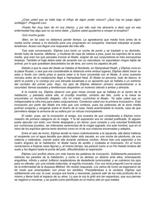 ¿Cree usted que se halla bajo el influjo de algún poder oscuro? ¿Qué hay en juego algún
sortilegio? -Preguntó Levi.
     -Puedo fiar muy bien de mi voz interior, y por ello casi me atrevería a decir que en esa
enfermedad hay algo que no va como debe. ¿Quiere usted ayudarme a romper el ensalmo?
      -Con mucho gusto.
     -Bien, en tal caso no debemos perder tiempo. Le agradecería que media hora antes de la
media noche viniese a mi domicilio para una conjuración en compañía. Intentaré interpelar al poder
tenebroso. Acaso nos llegue una respuesta del más allá...
      Tras esta conversación, Eliphas Levi tomó un coche de punto y se trasladó a su domicilio,
donde hubo de lavarse, afeitarse y mudarse de ropa de cabeza a pies, pues los espíritus de la zona
media, que eran los que pensaba invocar el Abate, exigían de sus conjuradores la más escrupulosa
limpieza. También el traje debía estar de acuerdo con su naturaleza; no soportaban ningún tejido de
animal, por lo que quedaban descartados los de lana, así como los zapatos de piel.
      Debido a que la casa del Abate se hallaba al Nordeste, en Hampstead Heath, y Eliphas vivía en
la plaza Russel, o sea que era considerable la distancia entre ambos lugares, Eliphas debió hacer su
aseo a fondo con cierta prisa si quería estar a la hora convenida con el Abate. A unos cuarenta
minutos antes de la medianoche llegó a Hampstead Heat. El Abate en persona, todo de blanco, le
abrió la puerta y lo condujo por una elevada escalinata a un aposento que se hallaba a un extremo
del corredor del primer piso. Aquí, los ojos de Eliphas debieron primero acostumbrarse a la
oscuridad: llamas azuladas y temblorosas despedían un incienso oliendo a ámbar y almizcle.
      A la incierta luz, Eliphas observó una gran mesa circular que se hallaba en el centro de la
habitación, y plantado sobre ella, el crucifijo invertido, símbolo del falo. Junto a la mesa se
encontraba un hombrecillo delgado. «Es mi criado -cuchicheó el Abate-. Ya sabe usted que es
indispensable la cifra tres para estas conjuraciones. Comience usted con la primera invocación». Esta
invocación por parte del Abate era más que una cortesía, pues las potencias de la zona media
podrían enojarse y vengarse sobre el dueño de la casa, hasta acarrénadole la muerte, caso de que
permitiera rebajar la armonía de su esfera por un intruso incompetente.
      El ceder, pues, así la invocación al amigo, era muestra de que consideraba a Eliphas como
maestro de primera categoría en la magia. Y la tal suposición era en verdad justificada. Si alguien
podía ejecutar con éxito, con frente despejada y sin temor, puro corazón y una voluntad fortalecida
por numerosas pruebas, las milenarias ceremonias de la magia sagrada, era este hombre, que en el
reino de los espíritus ejercía tanto dominio como en el de sus criaturas encarnadas y adeptos.
      Entre el velo de humo, Eliphas tendió la mano instintivamente a la izquierda; allá debía hallarse
el recipiente con el agua bendita que debía haber sido sacada, en una noche de plenilunio, de una
cisterna y velándose, orando sobre ella durante veintiuna noches. Ahora hizo una aspersión a los
cuatro ángulos de la habitación; el Abate hacía de acólito y ondeaba el incensario. En el humo
comenzaron a forjarse raras figuras y, al mismo tiempo, les pareció como si un frío helado brotara del
suelo y les llegara hasta la punta del pelo, dificultándoles la respiración.
       Eliphas Levi profirió ahora con más fuerza las palabras de invocación. Súbitamente parecieron
retirarse las paredes de la habitación, y como si se abriese un abismo ante ellos, amenazando
engullirles, infinito y astral: brillaron resplandores de destellante luminosidad, y se cubrieron los ojos
para no ofender, por una mirada indiscreta, al espíritu invocado. Con voz recia preguntó Levi la causa
de la enfermedad de la duquesa Mildred. No recibió respuesta. Los vahos de humo se espersaron de
tal modo que amenazaban con privar los sentidos. Precipitándose a la ventana, Eliphas oyó
súbitamente una voz, la cual, aunque era fuerte y resonante, parecía salir de los más profundo de sí
mismo y llenar todo el espacio de su alma. Lo que la voz le gritó era tan espantoso, que sus piernas
se negaron a moverse, y se quedó como petrificado en el mismo sitio en que estaba.
 
