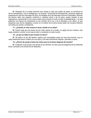 Más allá de la Muerte                                                                    Samael Aun Weor



      R.- Después de la muerte tenemos que revisar la vida que acaba de pasar; la revivimos en
forma retrospectiva, con la inteligencia y el corazón. Concluida tal retrospección, entonces debemos
presentarnos ante los tribunales de Dios, los Ángeles de la ley llamados entre los Orientales: Señores
del Karma; ellos nos juzgarán conforme a nuestros actos y de tal juicio, puede resultar el que
regresemos nuevamente a una nueva matriz para renacer en este mundo inmediatamente, o el que
pasemos una época de vacaciones en los mundos de la luz y de la felicidad o por último, el que
tengamos que vernos obligados a entrar en el interior de la tierra donde están los mundos infiernos
con todas sus penas y sinsabores.
        11.- ¿Cuando un niño muere al nacer, donde va su alma?
     R.- Escrito está que las almas de los niños entran en el limbo, la región de los muertos, mas
luego volverán a entrar a una nueva matriz y renacerán en este mundo.
        12.- ¿A que se debe el que mueren al nacer?
      R.- Se debe a la ley del destino; padres que necesitaban pasar por esa dura lección, que en
vidas anteriores fueron crueles con sus hijos y con este sufrimiento mejoran, aprenden a amar.
        13.- ¿Sirven de ayuda al alma las misas que se le hacen después de muerto?
      R.- Cualquier ritual ayuda a las almas de los difuntos, es claro que las plegarias de los dolientes
llevan consuelo a las almas de los fallecidos.




Instituto Cultural Quetzalcoatl                                                            Página No. 4
 