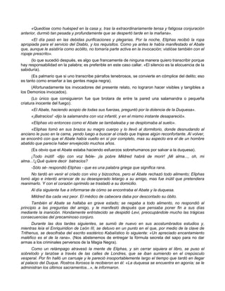 «Quedóse como huésped en la casa y, tras la extraordinariamente tensa y fatigosa conjuración
anterior, durmió tan pesada y profundamente que se despertó tarde en la mañana».
      «El día pasó en las debidas purificaciones y plegarias. Por la noche, Eliphas recibió la ropa
apropiada para el servicio del Diablo, y los requisitos. Como ya antes le había manifestado el Abate
que, aunque le asistiría como acólito, no tomaría parte activa en la invocación; vistióse también con el
ropaje prescrito».
      (lo que sucedió después, es algo que francamente de ninguna manera quiero transcribir porque
hay responsabilidad en la palabra; es preferible en este caso callar. «El silencio es la elocuencia de la
sabiduría).
      (Es palmario que si uno transcribe párrafos tenebrosos, se convierte en cómplice del delito; eso
es tanto como enseñar a las gentes magia negra).
      (Afortunadamente los invocadores del presente relato, no lograron hacer visibles y tangibles a
los Demonios invocados).
      (Lo único que consiguieron fue que brotara de entre la pared una salamandra o pequeña
criatura inocente del fuego).
     «El Abate, haciendo acopio de todas sus fuerzas, preguntó por la dolencia de la Duquesa».
     «¡Batracios! -dijo la salamandra con voz infantil, y en el mismo instante desapareció».
     «Eliphas vio entonces como el Abate se tambaleaba y se desplomaba al suelo».
      «Eliphas tomó en sus brazos su magro cuerpo y lo llevó al dormitorio, donde desnudando al
anciano le puso en la cama, yendo luego a buscar al criado que trajese algún reconfortante. Al volver,
se encontró con que el Abate había vuelto en sí por completo, mas su aspecto era el de un hombre
abatido que parecía haber envejecido muchos años.
     (Es obvio que el Abate estaba haciendo esfuerzos sobrehumanos por salvar a la duquesa).
     ¡Todo inútil! -dijo con voz feble- ¡la pobre Mildred habrá de morir! ¡Mi alma..., oh, mi
alma...!¿Qué quiere decir batracios?
     -Sólo sé- respondió Eliphas - que es una palabra griega que significa rana.
     No tardó en venir el criado con vino y bizcochos, pero el Abate rechazó todo alimento; Eliphas
tomó algo e intentó arrancar de su desesperado letargo a su amigo, mas fue inútil que pretendiera
reanimarlo. Y con el corazón oprimido se trasladó a su domicilio.
     Al día siguiente fue a informarse de cómo se encontraba el Abate y la duquesa.
     Mildred iba cada vez peor. El médico de cabecera daba por descontado su óbito.
      También el Abate se hallaba en grave estado; se negaba a todo alimento, no respondió al
principio a las preguntas del amigo, y le manifestó después que pensaba poner fin a sus días
mediante la inanición. Hondamente entristecido se despidió Levi, preocupándole mucho las trágicas
consecuencias del precaminoso conjuro.
      Durante las dos tardes siguientes, se sumió de nuevo en sus acostumbrados estudios y,
mientras leía el Enriquiridion de León III, se detuvo en un punto en el que, por medio de la clave de
Trithenus, se descifraba del escrito esotérico Kabalístico lo siguiente: «Un apreciado encantamiento
maléfico es el de la rana». (Nos abstenemos de entregar la fórmula secreta del sapo para no dar
armas a los criminales perversos de la Magia Negra).
      Como un relámpago atravesó la mente de Eliphas, y sin cerrar siquiera el libro, se puso el
sobretodo y lanzóse a través de las calles de Londres, que se iban sumiendo en el crepúsculo
vesperal. Por fin halló un carruaje y le pareció insoportablemente largo el tiempo que tardó en llegar
al palacio del Duque. Rostros llorosos le recibieron en él: «La duquesa se encuentra en agonía; se le
administran los últimos sacramentos...», le informaron.
 